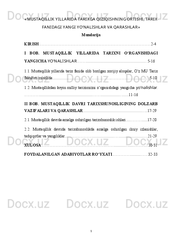 « MUSTА QILLIK  Y ILLА RIDА  TА RIХ GА  QIZIQISHN IN G ОRTISHI, TА RIХ
FА N IDА GI  Y A N GI  Y O‘N А LISHLА R VА  QА RА SHLА R »
Mundarija
KIRISH ………………………………………………………………………………………………………. 2-4
I   BOB.   MUSTAQILLIK   YILLARIDA   TARIXNI   O‘RGANISHDAGI
YANGICHA  Y O‘N А LISHLА R ………..................................................................................…. 5-16
1.1. Mustaqillik yillarida tarix fanida olib borilgan xorijiy aloqalar, O‘z MU Tarix
fakulteti misolida .......................................…………………………..……………………..................…. 5-10
1.2. Mustaqillikdan keyin milliy tariximizni o‘rganishdagi yangicha   yo‘nаlishlаr .
……………..........................................................................………..........................….......... 11-16
II   BOB.   MUSTAQILLIK   DAVRI   TARIXSHUNOSLIGINING   DOLZARB
VAZIFALARI VA QARASHLAR ..................................................................................….... 17-29
2.1. Mustaqillik davrda amalga oshirilgan tarixshunoslik ishlari .....…………......... 17-20
2.2.   Mustaqillik   davrida   tarixshunoslikda   amalga   oshirilgan   ilmiy   izlanishlar,
tadqiqotlar va yangiliklar ..……………………….............................……...................................….. 21-29
XULOSA ………………………………………………………….………................….......…………..… 30-31
FOYDALANILGAN ADABIYOTLAR RO‘YXATI ………………..............……… 32-33
1 