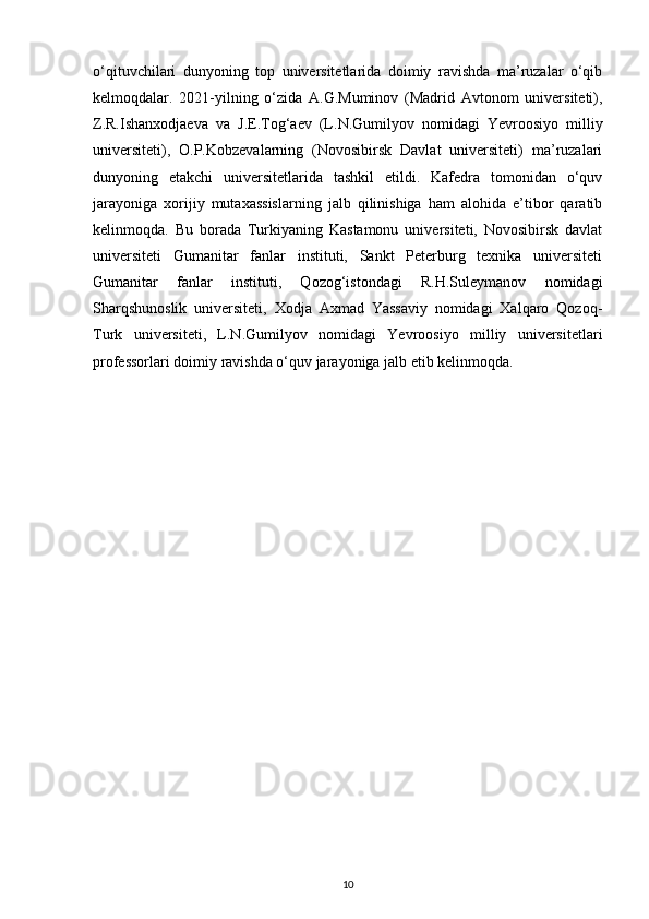 o‘qituvchilari   dunyoning   top   universitetlarida   doimiy   ravishda   ma’ruzalar   o‘qib
kelmoqdalar.   2021-yilning   o‘zida   A.G.Muminov   (Madrid   Avtonom   universiteti),
Z.R.Ishanxodjaeva   va   J.E.Tog‘aev   (L.N.Gumilyov   nomidagi   Yevroosiyo   milliy
universiteti),   O.P.Kobzevalarning   (Novosibirsk   Davlat   universiteti)   ma’ruzalari
dunyoning   е takchi   universitetlarida   tashkil   etildi.   Kafedra   tomonidan   o‘quv
jarayoniga   xorijiy   mutaxassislarning   jalb   qilinishiga   ham   alohida   e’tibor   qaratib
kelinmoqda.   Bu   borada   Turkiyaning   Kastamonu   universiteti,   Novosibirsk   davlat
universiteti   Gumanitar   fanlar   instituti,   Sankt   Peterburg   texnika   universiteti
Gumanitar   fanlar   instituti,   Qozog‘istondagi   R.H.Suleymanov   nomidagi
Sharqshunoslik   universiteti,   Xodja   Axmad   Yassaviy   nomidagi   Xalqaro   Qozoq-
Turk   universiteti,   L.N.Gumilyov   nomidagi   Yevroosiyo   milliy   universitetlari
professorlari doimiy ravishda o‘quv jarayoniga jalb etib kelinmoqda. 
10 