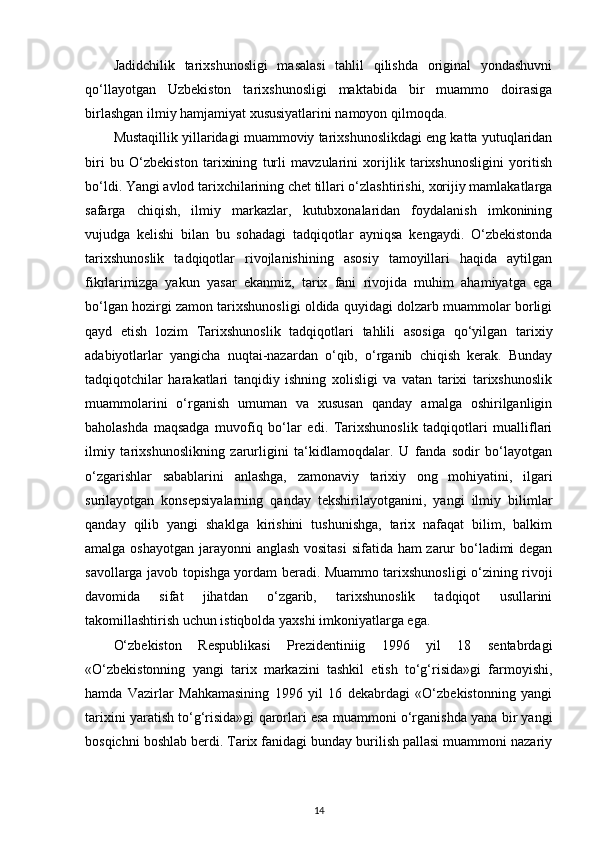 Jadidchilik   tarixshunosligi   masalasi   tahlil   qilishda   original   yondashuvni
qo‘llayotgan   Uzbekiston   tarixshunosligi   maktabida   bir   muammo   doirasiga
birlashgan ilmiy hamjamiyat xususiyatlarini namoyon qilmoqda.
Mustaqillik yillaridagi muammoviy tarixshunoslikdagi eng katta yutuqlaridan
biri   bu   O‘zbekiston   tarixining   turli   mavzularini   xorijlik   tarixshunosligini   yoritish
bo‘ldi. Yangi avlod tarixchilarining chet tillari o‘zlashtirishi, xorijiy mamlakatlarga
safarga   chiqish,   ilmiy   markazlar,   kutubxonalaridan   foydalanish   imkonining
vujudga   kelishi   bilan   bu   sohadagi   tadqiqotlar   ayniqsa   kengaydi.   O‘zbekistonda
tarixshunoslik   tadqiqotlar   rivojlanishining   asosiy   tamoyillari   haqida   aytilgan
fikrlarimizga   yakun   yasar   ekanmiz,   tarix   fani   rivojida   muhim   ahamiyatga   ega
bo‘lgan hozirgi zamon tarixshunosligi oldida quyidagi dolzarb muammolar borligi
qayd   etish   lozim   Tarixshunoslik   tadqiqotlari   tahlili   asosiga   qo‘yilgan   tarixiy
adabiyotlarlar   yangicha   nuqtai-nazardan   o‘qib,   o‘rganib   chiqish   kerak.   Bunday
tadqiqotchilar   harakatlari   tanqidiy   ishning   xolisligi   va   vatan   tarixi   tarixshunoslik
muammolarini   o‘rganish   umuman   va   xususan   qanday   amalga   oshirilganligin
baholashda   maqsadga   muvofiq   bo‘lar   edi.   Tarixshunoslik   tadqiqotlari   mualliflari
ilmiy   tarixshunoslikning   zarurligini   ta‘kidlamoqdalar.   U   fanda   sodir   bo‘layotgan
o‘zgarishlar   sabablarini   anlashga,   zamonaviy   tarixiy   ong   mohiyatini,   ilgari
surilayotgan   konsepsiyalarning   qanday   tekshirilayotganini,   yangi   ilmiy   bilimlar
qanday   qilib   yangi   shaklga   kirishini   tushunishga,   tarix   nafaqat   bilim,   balkim
amalga oshayotgan jarayonni anglash vositasi  sifatida ham  zarur  bo‘ladimi  degan
savollarga javob topishga yordam beradi. Muammo tarixshunosligi o‘zining rivoji
davomida   sifat   jihatdan   o‘zgarib,   tarixshunoslik   tadqiqot   usullarini
takomillashtirish uchun istiqbolda yaxshi imkoniyatlarga ega.
O‘zbekiston   Respublikasi   Prezidentiniig   1996   yil   18   sentabrdagi
«O‘zbekistonning   yangi   tarix   markazini   tashkil   etish   to‘g‘risida»gi   farmoyishi,
hamda   Vazirlar   Mahkamasining   1996   yil   16   dekabrdagi   «O‘zbekistonning   yangi
tarixini yaratish to‘g‘risida»gi qarorlari esa muammoni o‘rganishda yana bir yangi
bosqichni boshlab berdi. Tarix fanidagi bunday burilish pallasi muammoni nazariy
14