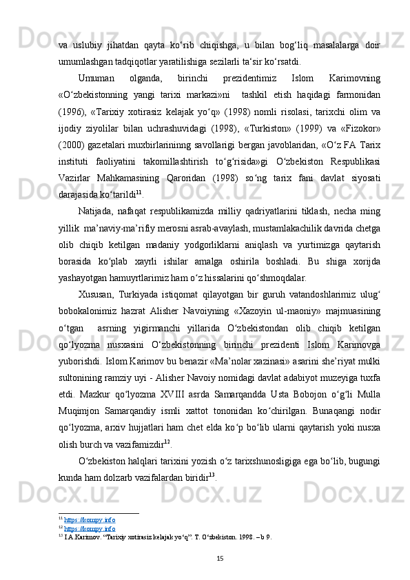 va   uslubiy   jihatdan   qayta   ko‘rib   chiqishga,   u   bilan   bog‘liq   masalalarga   doir
umumlashgan tadqiqotlar yaratilishiga sezilarli ta‘sir ko‘rsatdi.
Umuman   olganda,   birinchi   prezidentimiz   Islom   Karimovning
«O zbekistonning   yangi   tarixi   markazi»ni     tashkil   etish   haqidagi   farmonidanʻ
(1996),   «Tarixiy   xotirasiz   kelajak   yo q»   (1998)   nomli   risolasi,   tarixchi   olim   va	
ʻ
ijodiy   ziyolilar   bilan   uchrashuvidagi   (1998),   «Turkiston»   (1999)   va   «Fizokor»
(2000) gazetalari  muxbirlarininng savollarigi bergan javoblaridan, «O z FA Tarix	
ʻ
instituti   faoliyatini   takomillashtirish   to g risida»gi   O zbekiston   Respublikasi	
ʻ ʻ ʻ
Vazirlar   Mahkamasining   Qaroridan   (1998)   so ng   tarix   fani   davlat   siyosati	
ʻ
darajasida ko tarildi	
ʻ 11
.
Natijada,   nafaqat   respublikamizda   milliy   qadriyatlarini   tiklash,   necha   ming
yillik  ma’naviy-ma’rifiy merosni asrab-avaylash, mustamlakachilik davrida chetga
olib   chiqib   ketilgan   madaniy   yodgorliklarni   aniqlash   va   yurtimizga   qaytarish
borasida   ko plab   xayrli   ishilar   amalga   oshirila   boshladi.   Bu   shiga   xorijda
ʻ
yashayotgan hamuyrtlarimiz ham o z hissalarini qo shmoqdalar.	
ʻ ʻ
Xususan,   Turkiyada   istiqomat   qilayotgan   bir   guruh   vatandoshlarimiz   ulug	
ʻ
bobokalonimiz   hazrat   Alisher   Navoiyning   «Xazoyin   ul-maoniy»   majmuasining
o tgan     asrning   yigirmanchi   yillarida   O zbekistondan   olib   chiqib   ketilgan	
ʻ ʻ
qo lyozma   nusxasini   O‘zbekistonning   birinchi   prezidenti   Islom   Karimovga
ʻ
yuborishdi. Islom Karimov bu benazir «Ma’nolar xazinasi» asarini she’riyat mulki
sultonining ramziy uyi - Alisher Navoiy nomidagi davlat adabiyot muzeyiga tuxfa
etdi.   Mazkur   qo lyozma   XVIII   asrda   Samarqandda   Usta   Bobojon   o g li   Mulla	
ʻ ʻ ʻ
Muqimjon   Samarqandiy   ismli   xattot   tononidan   ko chirilgan.   Bunaqangi   nodir	
ʻ
qo lyozma, arxiv hujjatlari ham  chet  elda ko p bo lib ularni qaytarish yoki  nusxa	
ʻ ʻ ʻ
olish burch va vazifamizdir 12
.
O zbekiston halqlari tarixini yozish o z tarixshunosligiga ega bo lib, bugungi	
ʻ ʻ ʻ
kunda ham dolzarb vazifalardan biridir 13
.
11
  https://kompy.info  
12
  https://kompy.info  
13
 I.А.Kаrimоv. “Tаriхiy хоtirаsiz kеlаjаk yo‘q”. T. O‘zbеkistоn. 1998. – b 9.
15 