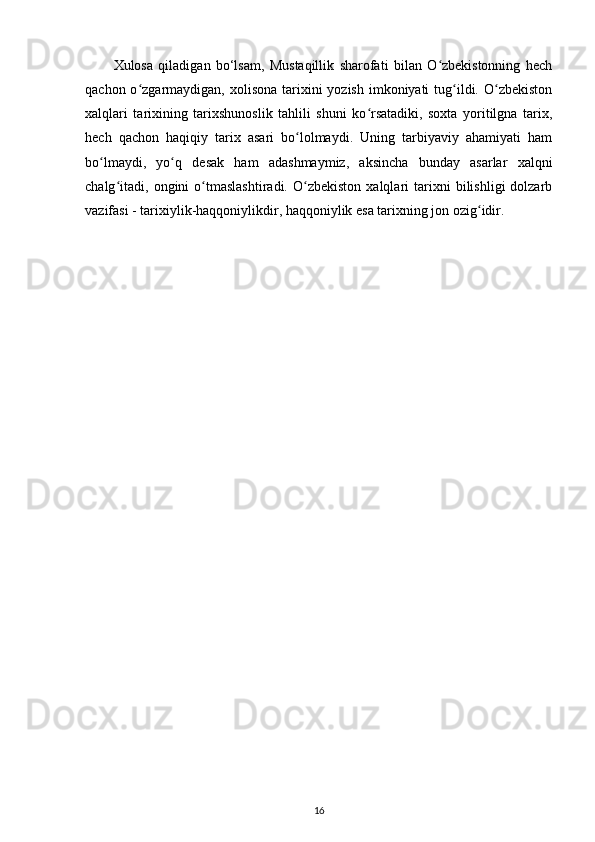 Xulosa   qiladigan   bo‘lsam,   Mustaqillik   sharofati   bilan   O zbekistonning   hechʻ
qachon o zgarmaydigan, xolisona tarixini  yozish imkoniyati  tug ildi. O zbekiston	
ʻ ʻ ʻ
xalqlari   tarixining   tarixshunoslik   tahlili   shuni   ko rsatadiki,   soxta   yoritilgna   tarix,	
ʻ
hech   qachon   haqiqiy   tarix   asari   bo lolmaydi.   Uning   tarbiyaviy   ahamiyati   ham	
ʻ
bo lmaydi,   yo q   desak   ham   adashmaymiz,   aksincha   bunday   asarlar   xalqni	
ʻ ʻ
chalg itadi,   ongini   o tmaslashtiradi.   O zbekiston   xalqlari   tarixni   bilishligi   dolzarb	
ʻ ʻ ʻ
vazifasi - tarixiylik-haqqoniylikdir, haqqoniylik esa tarixning jon ozig idir.	
ʻ
16 