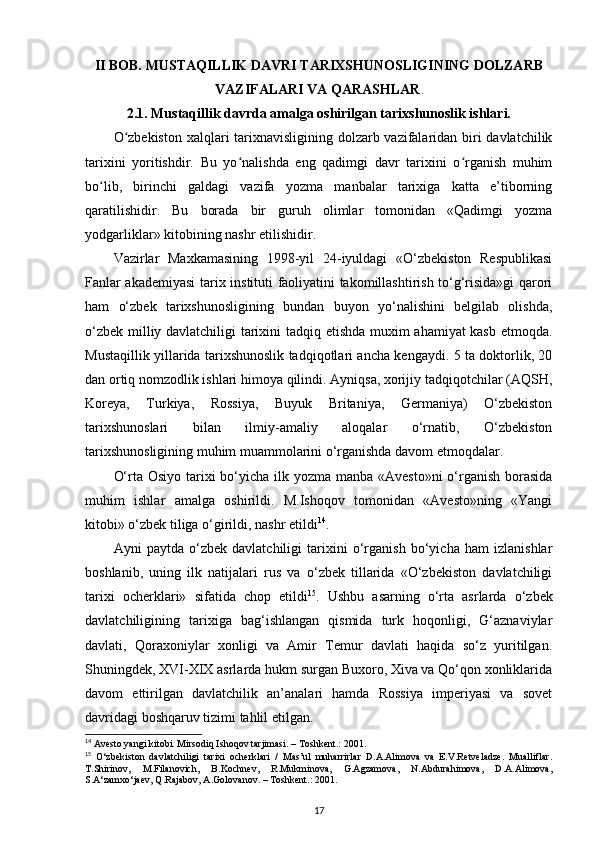 II BOB. MUSTAQILLIK DAVRI TARIXSHUNOSLIGINING DOLZARB
VAZIFALARI VA QARASHLAR .
2.1. Mustaqillik davrda amalga oshirilgan tarixshunoslik ishlari.
O zbekiston  xalqlari tarixnavisligining dolzarb vazifalaridan biri davlatchilikʻ
tarixini   yoritishdir.   Bu   yo nalishda   eng   qadimgi   davr   tarixini   o rganish   muhim	
ʻ ʻ
bo lib,   birinchi   galdagi   vazifa   yozma   manbalar   tarixiga   katta   e’tiborning	
ʻ
qaratilishidir.   Bu   borada   bir   guruh   olimlar   tomonidan   «Qadimgi   yozma
yodgarliklar» kitobining nashr etilishidir.
Vazirlar   Maxkamasining   1998-yil   24-iyuldagi   «O‘zbekiston   Respublikasi
Fanlar akademiyasi  tarix instituti faoliyatini takomillashtirish to‘g‘risida»gi qarori
ham   o‘zbek   tarixshunosligining   bundan   buyon   yo‘nalishini   belgilab   olishda,
o‘zbek milliy davlatchiligi tarixini tadqiq etishda muxim ahamiyat kasb etmoqda.
Mustaqillik yillarida tarixshunoslik tadqiqotlari ancha kengaydi. 5 ta doktorlik, 20
dan ortiq nomzodlik ishlari himoya qilindi. Ayniqsa, xorijiy tadqiqotchilar (AQSH,
Koreya,   Turkiya,   Rossiya,   Buyuk   Britaniya,   Germaniya)   O‘zbekiston
tarixshunoslari   bilan   ilmiy-amaliy   aloqalar   o‘rnatib,   O‘zbekiston
tarixshunosligining muhim muammolarini o‘rganishda davom etmoqdalar. 
O‘rta Osiyo tarixi  bo‘yicha ilk yozma manba «Avesto»ni  o‘rganish borasida
muhim   ishlar   amalga   oshirildi.   M.Ishoqov   tomonidan   «Avesto»ning   «Yangi
kitobi» o‘zbek tiliga o‘girildi, nashr etildi 14
.
Ayni   paytda   o‘zbek   davlatchiligi   tarixini   o‘rganish   bo‘yicha   ham   izlanishlar
boshlanib,   uning   ilk   natijalari   rus   va   o‘zbek   tillarida   «O‘zbekiston   davlatchiligi
tarixi   ocherklari»   sifatida   chop   etildi 15
.   Ushbu   asarning   o‘rta   asrlarda   o‘zbek
davlatchiligining   tarixiga   bag‘ishlangan   qismida   turk   hoqonligi,   G‘aznaviylar
davlati,   Qoraxoniylar   xonligi   va   Amir   Temur   davlati   haqida   so‘z   yuritilgan.
Shuningdek, XVI-XIX asrlarda hukm surgan Buxoro, Xiva va Qo‘qon xonliklarida
davom   ettirilgan   davlatchilik   an’analari   hamda   Rossiya   imperiyasi   va   sovet
davridagi boshqaruv tizimi tahlil etilgan.
14
 Avesto yangi kitobi. Mirsodiq Ishoqov tarjimasi. – Toshkent.: 2001.
15
  O‘zbekiston   davlatchiligi   tarixi   ocherklari   /   Mas’ul   muharrirlar   D.A.Alimova   va   E.V.Retveladze.   Mualliflar.
T.Shirinov,   M.Filanovich,   B.Kochnev,   R.Mukminova,   G.Agzamova,   N.Abdurahimova,   D.A.Alimova,
S.A‘zamxo‘jaev, Q.Rajabov, A.Golovanov. – Toshkent.: 2001.
17 