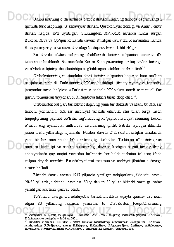 Ushbu asarning o rta asrlarda o zbek davlatchiligining tarixiga bag ishlanganʻ ʻ ʻ
qismida turk haqonligi, G aznaviylar davlati, Qoroxoniylar xonligi va Amir Temur	
ʻ
davlati   haqida   so z   uyritilgan.   Shuningdek,   XVI-XIX   asrlarda   hukm   surgan	
ʻ
Buxoro, Xiva va Qo qon xonlarida davom ettirilgan davlatchilik an`analari hamda
ʻ
Rossiya imperiyasi va sovet davridagi boshqaruv tizimi tahlil etilgan. 
Bu   davrda   o zbek   xalqining   shakllanish   tarixini   o rganish   borasida   ilk
ʻ ʻ
izlanishlar  boshlandi. Bu masalada  Karim Shoniyozovning qarluq davlati tarixiga
va o zbek xalqining shakllanishiga bag ishlangan kitoblari nashr qilindi	
ʻ ʻ 16
.
O zbekistonning   mustamlaka   davri   tarixini   o rganish   borasida   ham   ma’lum	
ʻ ʻ
natijalarga erishildi. Turkistonning XX asr boshidagi ijtimoiy-siyosiy va iqtisodiy
jarayonlar   tarixi   bo yicha   «Turkiston   v   nachale   XX   veka»   nomli   asar   mualliflar	
ʻ
guruhi tomonidan tayyorlanib, R.Rajabova tahriri bilan chop etildi 17
.
O zbekiston xalqlari tarixshunosligining yana bir dolzarb vasifasi, bu XX asr	
ʻ
tarixini   yoritishdir.   XX   asr   insoniyat   tarixida   erkinlik,   shu   bilan   birga   inson
huquqlqrining   paymol   bo lishi,   tug ilishning   ko payib,   insoniyat   sonining   keskin	
ʻ ʻ ʻ
o sishi,   eng   ayanchlisi   millionlab   insonlarning   qirilib   ketishi,   ayniqsa   ikkinchi	
ʻ
jahon urishi yillaridagi fojialardir. Mazkur davrda O‘zbekiston xalqlari tarixlarida
yana   bir   bor   mustamlakachilik   sirtmog‘iga   tushdilar.   Turkiston   o‘lkasining   rus
mustamlakachiligi   va   sho‘ro   hukmronligi   davrida   kechgan   hayoti   tarixiy   ilmiy
adabiyotlarda   qay   nuqtai   nazardan   bo‘lmasin   har   holda   nisbatan   to‘laroq   ifoda
etilgan   deyish   mumkin.   Bu   adabiyotlarni   mazmun   va   mohiyat   jihatdan   4   davrga
ajratsa bo‘ladi.
Birinchi   davr   -   asosan   1917   yilgacha   yozilgan   tadqiqotlarni,   ikkinchi   davr   -
20-50   yillarda,   uchinchi   davr   esa   50   yildan   to   80   yillar   birinchi   yarmiga   qadar
yaratilgan asarlarni qamrab oladi. 
To‘rtinchi   davrga   oid   adabiyotlar   tarixshunoslikda   «qayta   qurish»   deb   nom
olgan   80   yillarning   ikkinchi   yarmidan   to   O‘zbekiston   Respublikasining
16
  Shoniyozov   K.   Qarluq   va   qarluqlar   –   Toshkent   1999:   O‘zbek   xalqining   shakllanish   jarayoni   D.Alimova,
Z.Orifxonova va boshqalar – Toshkent 2001.
17
  Turkiston   v   nachale   XX   vka:   k   istorii   Ismonov   natsional’noy   nezavisimosti   /Ruk.proekta   D.Alimova,
nauch.rezaktor   R.Radjapova,   avtorы   R.Rajapova,   R.Abdullaev,   S.Agzamxodjaev,   I.Alimov,   A.Golovanov,
R.Nurullaev, V.Ivanov, E.Prilutskiy, K.Rajabov, V.Semennok, M.Xasanov, -Tashkent, 2000.
18 