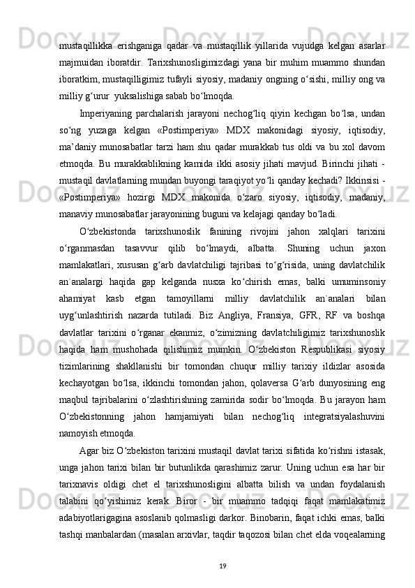 mustaqillikka   erishganiga   qadar   va   mustaqillik   yillarida   vujudga   kelgan   asarlar
majmuidan   iboratdir.   Tarixshunosligimizdagi   yana   bir   muhim   muammo   shundan
iboratkim, mustaqilligimiz tufayli siyosiy, madaniy ongning o sishi, milliy ong vaʻ
milliy g urur  yuksalishiga sabab bo lmoqda. 	
ʻ ʻ
Imperiyaning   parchalarish   jarayoni   nechog liq   qiyin   kechgan   bo lsa,   undan	
ʻ ʻ
so ng   yuzaga   kelgan   «Postimperiya»   MDX   makonidagi   siyosiy,   iqtisodiy,	
ʻ
ma’daniy   munosabatlar   tarzi   ham   shu   qadar   murakkab   tus   oldi   va   bu   xol   davom
etmoqda.   Bu   murakkablikning   kamida   ikki   asosiy   jihati   mavjud.   Birinchi   jihati   -
mustaqil davlatlarning mundan buyongi taraqiyot yo li qanday kechadi? Ikkinsisi -	
ʻ
«Postimperiya»   hozirgi   MDX   makonida   o zaro   siyosiy,   iqtisodiy,   madaniy,	
ʻ
manaviy munosabatlar jarayonining buguni va kelajagi qanday bo ladi.	
ʻ
O zbekistonda   tarixshunoslik   fanining   rivojini   jahon   xalqlari   tarixini	
ʻ
o rganmasdan   tasavvur   qilib   bo lmaydi,   albatta.   Shuning   uchun   jaxon	
ʻ ʻ
mamlakatlari,   xususan   g arb   davlatchiligi   tajribasi   to g risida,   uning   davlatchilik	
ʻ ʻ ʻ
an`analargi   haqida   gap   kelganda   nusxa   ko chirish   emas,   balki   umuminsoniy	
ʻ
ahamiyat   kasb   etgan   tamoyillarni   milliy   davlatchilik   an`analari   bilan
uyg unlashtirish   nazarda   tutiladi.   Biz   Angliya,   Fransiya,   GFR,   RF   va   boshqa	
ʻ
davlatlar   tarixini   o rganar   ekanmiz,   o zimizning   davlatchiligimiz   tarixshunoslik	
ʻ ʻ
haqida   ham   mushohada   qilishimiz   mumkin.   O zbekiston   Respublikasi   siyosiy	
ʻ
tizimlarining   shakllanishi   bir   tomondan   chuqur   milliy   tarixiy   ildizlar   asosida
kechayotgan   bo lsa,   ikkinchi   tomondan   jahon,   qolaversa   G arb   dunyosining   eng	
ʻ ʻ
maqbul   tajribalarini   o zlashtirishning   zamirida   sodir   bo lmoqda.   Bu   jarayon   ham	
ʻ ʻ
O zbekistonning   jahon   hamjamiyati   bilan   nechog liq   integratsiyalashuvini	
ʻ ʻ
namoyish etmoqda.
Agar biz O zbekiston tarixini mustaqil davlat tarixi sifatida ko rishni istasak,	
ʻ ʻ
unga   jahon   tarixi   bilan   bir   butunlikda   qarashimiz   zarur.   Uning   uchun   esa   har   bir
tarixnavis   oldigi   chet   el   tarixshunosligini   albatta   bilish   va   undan   foydalanish
talabini   qo yishimiz   kerak.   Biror   -   bir   muammo   tadqiqi   faqat   mamlakatimiz	
ʻ
adabiyotlarigagina asoslanib qolmasligi darkor. Binobarin, faqat ichki emas, balki
tashqi manbalardan (masalan arxivlar, taqdir taqozosi bilan chet elda voqealarning
19 