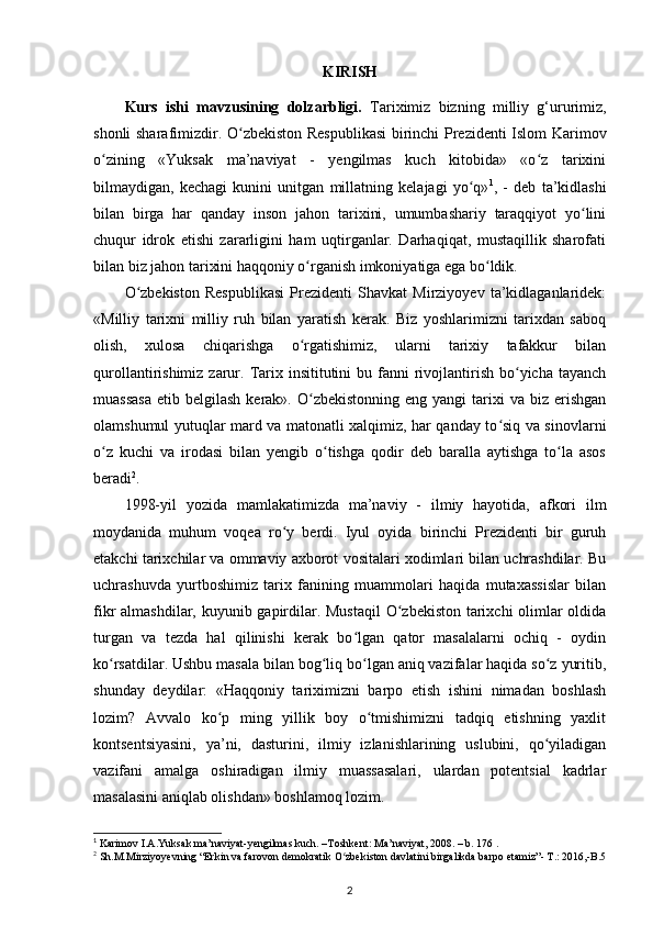 KIRISH
Kurs   ishi   mavzusining   dolzarbligi.   Tariximiz   bizning   milliy   g‘ururimiz,
shonli sharafimizdir.   O zbekiston Respublikasi  birinchi Prezidenti Islom Karimovʻ
о zining   «Yuksak   ma’naviyat   -   yеngilmas   kuch   kitobida»   «o z   tarixini	
ʻ ʻ
bilmaydigan,   kechagi   kunini   unitgan   millatning   kelajagi   yo q»	
ʻ 1
,   -   deb   ta’kidlashi
bilan   birga   har   qanday   inson   jahon   tarixini,   umumbashariy   taraqqiyot   yo lini	
ʻ
chuqur   idrok   etishi   zararligini   ham   uqtirganlar.   Darhaqiqat,   mustaqillik   sharofati
bilan biz jahon tarixini haqqoniy  о rganish imkoniyatiga ega bo ldik. 	
ʻ ʻ
O zbekiston   Respublikasi   Prezidenti   Shavkat   Mirziyoyev   ta’kidlaganlaridek:	
ʻ
«Milliy   tarixni   milliy   ruh   bilan   yaratish   kerak.   Biz   yoshlarimizni   tarixdan   saboq
olish,   xulosa   chiqarishga   o rgatishimiz,   ularni   tarixiy   tafakkur   bilan	
ʻ
qurollantirishimiz  zarur.  Tarix insititutini   bu fanni  rivojlantirish  bo yicha tayanch	
ʻ
muassasa  etib  belgilash  kerak». O zbekistonning  eng  yangi  tarixi  va  biz erishgan	
ʻ
olamshumul yutuqlar mard va matonatli xalqimiz, har qanday to siq va sinovlarni	
ʻ
o z   kuchi   va   irodasi   bilan   yengib   o tishga   qodir   deb   baralla   aytishga   to la   asos	
ʻ ʻ ʻ
beradi 2
.
1998-yil   yozida   mamlakatimizda   ma’naviy   -   ilmiy   hayotida,   afkori   ilm
moydanida   muhum   voqea   ro y   berdi.   Iyul   oyida   birinchi   Prezidenti   bir   guruh	
ʻ
еtakchi tarixchilar va ommaviy axborot vositalari xodimlari bilan uchrashdilar. Bu
uchrashuvda   yurtboshimiz   tarix   fanining   muammolari   haqida   mutaxassislar   bilan
fikr almashdilar, kuyunib gapirdilar. Mustaqil  O zbekiston tarixchi  olimlar oldida	
ʻ
turgan   va   tezda   hal   qilinishi   kerak   bo lgan   qator   masalalarni   ochiq   -   oydin	
ʻ
ko rsatdilar. Ushbu masala bilan bog liq bo lgan aniq vazifalar haqida so z yuritib,	
ʻ ʻ ʻ ʻ
shunday   deydilar:   «Haqqoniy   tariximizni   barpo   etish   ishini   nimadan   boshlash
lozim?   Avvalo   ko p   ming   yillik   boy   o tmishimizni   tadqiq   etishning   yaxlit	
ʻ ʻ
kontsentsiyasini,   ya’ni,   dasturini,   ilmiy   izlanishlarining   uslubini,   qo yiladigan	
ʻ
vazifani   amalga   oshiradigan   ilmiy   muassasalari,   ulardan   potentsial   kadrlar
masalasini aniqlab olishdan» boshlamoq lozim.
1
 Karimov I.A.Yuksak ma’naviyat-yengilmas kuch. –Toshkent: Ma’naviyat, 2008. – b. 176 .
2
 Sh.M.Mirziyoyevning “Erkin va farovon demokratik O zbekiston davlatini birgalikda barpo etamiz”- T.: 2016,-B.5	
ʻ
2 