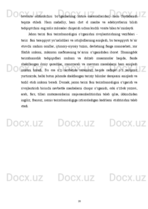 bevosita   ishtirokchisi   bo lganlarning   xotira   materiallaridan)   ham   foydalanishʻ
taqoza   etiladi.   Ham   mahalliy,   ham   chet   el   manba   va   adabiyotlarini   bilish
tadqiqotchini eng xolis xulosalar chiqarish uchun kuchli vosita bilan ta’minlaydi.
Jahon   tarixi   fani   tarixshunosligini   o rganishni   rivojlantirishning   vazifalari   -	
ʻ
tarix   fani taraqqiyot yo nalishlari va istiqbollarning aniqlash, bu taraqqiyoti ta’sir	
ʻ
etuvchi   muhim   omillar,   ijtimoiy-siyosiy   tuzim,   davlatning   fanga   munosabati,   xur
fikrlik   imkoni,   xukmron   mafkuraning   ta’sirini   o rganishdan   iborat.   Shuningdek	
ʻ
tarixshunoslik   tadqiqodlari   muhum   va   dolzab   muammolar   haqida,   fanda
shakillangan   ilmiy   qarashlar,   munozarali   va   mavxum   masalalarni   ham   aniqlash
imkoni   beradi.   Bu   esa   o z   navbatida   vatanimiz   haqida   nafaqat   o z   xalqimiz	
ʻ ʻ
yurtimizda, balki butun jahonda shakllangan tarixiy bilimlar darajasini aniqlash va
taxlil   etish  imkoni   beradi.  Demak,  jaxon  tarixi   fani  tarixshunosligini   o rgarish   va	
ʻ
rivojlantirish   birinchi   navbatda   manbalarni   chuqur   o rganish,   eski   o zbek   yozuvi,	
ʻ ʻ
arab,   fars,   tillari   mutaxassislarini   mujassamlashtirishni   talab   qilsa,   ikkinchidan
ingiliz, fransuz, nemis tarixshunosligiga ixtisoslashgan kadrlarni еtishtirishni talab
etadi.
20 