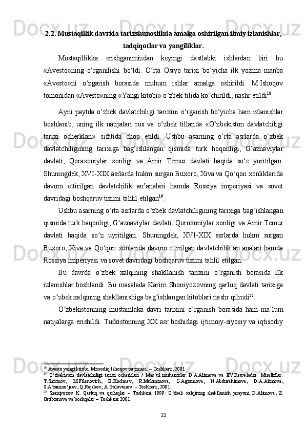 2.2. Mustaqillik davrida tarixshunoslikda amalga oshirilgan ilmiy izlanishlar,
tadqiqotlar va yangiliklar.
Mustaqillikka   erishganimizdan   keyingi   dastlabki   ishlardan   biri   bu
«Avesto»ning   o‘rganilishi   bo‘ldi.   O rta   Osiyo   tarixi   bo yicha   ilk   yozma   manbaʻ ʻ
«Avesto»ni   o zgarish   borasida   muhum   ishlar   amalga   oshirildi.   M.Ishoqov	
ʻ
tomonidan «Avesto»ning «Yangi kitobi» o zbek tilida ko chirildi, nashr etildi	
ʻ ʻ 18
.
Ayni   paytda   o‘zbek   davlatchiligi   tarixini   o‘rganish   bo‘yicha   ham   izlanishlar
boshlanib,   uning   ilk   natijalari   rus   va   o‘zbek   tillarida   «O‘zbekiston   davlatchiligi
tarixi   ocherklari»   sifatida   chop   etildi.   Ushbu   asarning   o‘rta   asrlarda   o‘zbek
davlatchiligining   tarixiga   bag‘ishlangan   qismida   turk   hoqonligi,   G‘aznaviylar
davlati,   Qoraxoniylar   xonligi   va   Amir   Temur   davlati   haqida   so‘z   yuritilgan.
Shuningdek, XVI-XIX asrlarda hukm surgan Buxoro, Xiva va Qo‘qon xonliklarida
davom   ettirilgan   davlatchilik   an’analari   hamda   Rossiya   imperiyasi   va   sovet
davridagi boshqaruv tizimi tahlil etilgan 19
.
Ushbu asarning o rta asrlarda o zbek davlatchiligining tarixiga bag ishlangan	
ʻ ʻ ʻ
qismida turk haqonligi, G aznaviylar davlati, Qoroxoniylar xonligi va Amir Temur	
ʻ
davlati   haqida   so z   uyritilgan.   Shuningdek,   XVI-XIX   asrlarda   hukm   surgan	
ʻ
Buxoro, Xiva va Qo qon xonlarida davom ettirilgan davlatchilik an`analari hamda
ʻ
Rossiya imperiyasi va sovet davridagi boshqaruv tizimi tahlil etilgan. 
Bu   davrda   o zbek   xalqining   shakllanish   tarixini   o rganish   borasida   ilk
ʻ ʻ
izlanishlar  boshlandi. Bu masalada  Karim Shoniyozovning qarluq davlati tarixiga
va o zbek xalqining shakllanishiga bag ishlangan kitoblari nashr qilindi	
ʻ ʻ 20
.
O zbekistonning   mustamlaka   davri   tarixini   o rganish   borasida   ham   ma’lum	
ʻ ʻ
natijalarga erishildi. Turkistonning XX asr boshidagi ijtimoiy-siyosiy va iqtisodiy
18
 Avesto yangi kitobi. Mirsodiq Ishoqov tarjimasi. – Toshkent, 2001.
19
  O‘zbekiston   davlatchiligi   tarixi   ocherklari   /   Mas`ul   muharrirlar   D.A.Alimova   va   EV.Retveladze.   Mualliflar.
T.Shirinov,   M.Filanovich,   B.Kochnev,   R.Mukminova,   G.Agzamova,   N.Abdurahimova,   D.A.Alimova,
S.A‘zamxo‘jaev, Q.Rajabov, A.Golovanov. – Toshkent, 2001.
20
  Shaniyozov   K.   Qarluq   va   qarluqlar   –   Toshkent   1999:   O‘zbek   xalqining   shakllanish   jarayoni   D.Alimova,   Z.
Orifxonova va boshqalar – Toshkent 2001.
21 