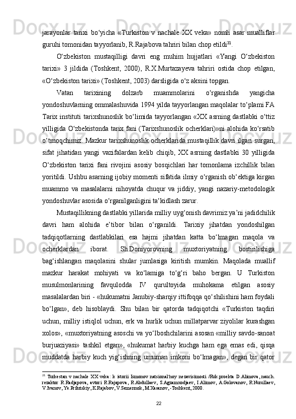 jarayonlar   tarixi   bo yicha   «Turkiston   v   nachale   XX   veka»   nomli   asar   mualliflarʻ
guruhi tomonidan tayyorlanib, R.Rajabova tahriri bilan chop etildi 21
.
O‘zbekiston   mustaqilligi   davri   eng   muhim   hujjatlari   «Yangi   O‘zbekiston
tarixi»   3   jildida   (Toshkent,   2000),   R.X.Murtazayeva   tahriri   ostida   chop   etilgan,
«O‘zbekiston tarixi» (Toshkent, 2003) darsligida o‘z aksini topgan.
Vatan   tarixining   dolzarb   muammolarini   o‘rganishda   yangicha
yondoshuvlarning ommalashuvida 1994 yilda tayyorlangan maqolalar to‘plami FA
Tarix instituti  tarixshunoslik bo‘limida tayyorlangan  «XX asrning dastlabki  o‘ttiz
yilligida O‘zbekistonda tarix fani (Tarixshunoslik ocherklari)»ni alohida ko‘rsatib
o‘tmoqchimiz. Mazkur tarixshunoslik ocherklarida mustaqillik davri ilgari surgan,
sifat   jihatidan   yangi   vazifalardan   kelib   chiqib,   XX   asrning   dastlabki   30   yilligida
O‘zbekiston   tarixi   fani   rivojini   asosiy   bosqichlari   har   tomonlama   izchillik   bilan
yoritildi. Ushbu asarning ijobiy momenti sifatida ilmiy o‘rganish ob‘ektiga kirgan
muammo   va   masalalarni   nihoyatda   chuqur   va   jiddiy,   yangi   nazariy-metodologik
yondoshuvlar asosida o‘rganilganligini ta‘kidlash zarur.
Mustaqillikning dastlabki yillarida milliy uyg‘onish davrimiz ya’ni jadidchilik
davri   ham   alohida   e’tibor   bilan   o‘rganildi.   Tarixiy   jihatdan   yondoshilgan
tadqiqotlarning   dastlabkilari   esa   hajmi   jihatdan   katta   bo‘lmagan   maqola   va
ocherklardan   iborat.   Sh.Doniyorovning   muxtoriyatning   bostirilishiga
bag‘ishlangan   maqolasini   shular   jumlasiga   kiritish   mumkin.   Maqolada   muallif
mazkur   harakat   mohiyati   va   ko‘lamiga   to‘g‘ri   baho   bergan.   U   Turkiston
musulmonlarining   favqulodda   IV   qurultoyida   muhokama   etilgan   asosiy
masalalardan biri - «hukumatni Janubiy-sharqiy ittifoqqa qo‘shilishini ham foydali
bo‘lgan»,   deb   hisoblaydi.   Shu   bilan   bir   qatorda   tadqiqotchi   «Turkiston   taqdiri
uchun, milliy istiqlol uchun, erk va hurlik uchun millatparvar ziyolilar kurashgan
xolos», «muxtoriyatning asoschi va yo‘lboshchilarini asosan «milliy savdo-sanoat
burjuaziyasi»   tashkil   etgan»,   «hukumat   harbiy   kuchga   ham   ega   emas   edi,   qisqa
muddatda   harbiy   kuch   yig‘ishning   umuman   imkoni   bo‘lmagan»,   degan   bir   qator
21
  Turkestan   v   nachale   XX   veka:   k   istorii   Ismonov   natsional‘noy   nezavisimosti   /Ruk.proekta   D.Alimova,   nauch.
rezaktor   R.Radjapova,   avtori   R.Rajapova,   R.Abdullaev,   S.Agzamxodjaev,   I.Alimov,   A.Golovanov,   R.Nurullaev,
V.Ivanov, Ye.Prilutskiy, K.Rajabov, V.Semennok, M.Xasanov, -Toshkent, 2000.
22