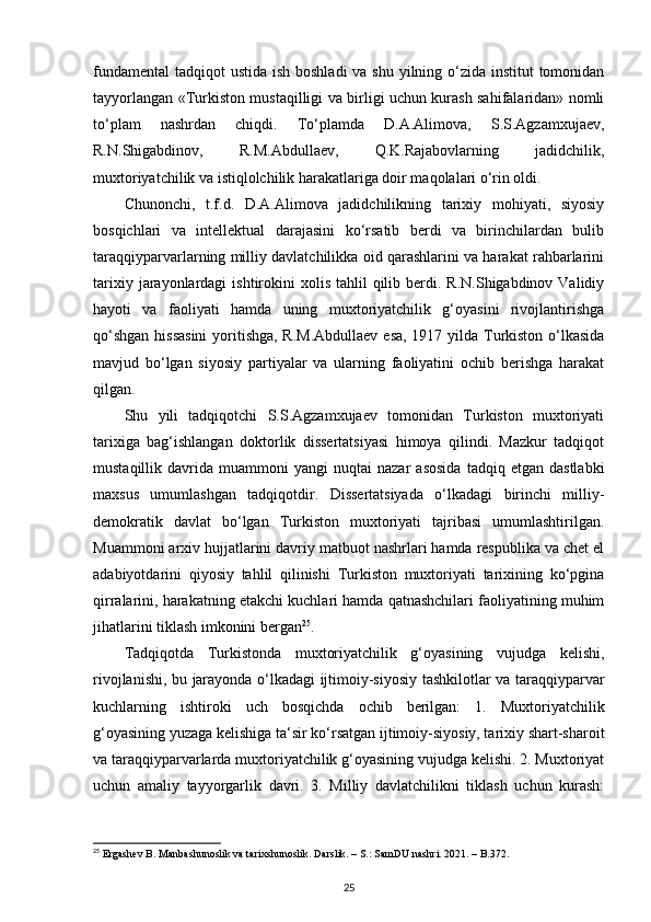 fundamental  tadqiqot  ustida ish boshladi  va shu yilning o‘zida institut tomonidan
tayyorlangan «Turkiston mustaqilligi va birligi uchun kurash sahifalaridan» nomli
to‘plam   nashrdan   chiqdi.   To‘plamda   D.A.Alimova,   S.S.Agzamxujaev,
R.N.Shigabdinov,   R.M.Abdullaev,   Q.K.Rajabovlarning   jadidchilik,
muxtoriyatchilik va istiqlolchilik harakatlariga doir maqolalari o‘rin oldi.
Chunonchi,   t.f.d.   D.A.Alimova   jadidchilikning   tarixiy   mohiyati,   siyosiy
bosqichlari   va   intellektual   darajasini   ko‘rsatib   berdi   va   birinchilardan   bulib
taraqqiyparvarlarning milliy davlatchilikka oid qarashlarini va harakat rahbarlarini
tarixiy  jarayonlardagi   ishtirokini  xolis  tahlil  qilib berdi.  R.N.Shigabdinov Validiy
hayoti   va   faoliyati   hamda   uning   muxtoriyatchilik   g‘oyasini   rivojlantirishga
qo‘shgan  hissasini  yoritishga, R.M.Abdullaev  esa, 1917 yilda Turkiston o‘lkasida
mavjud   bo‘lgan   siyosiy   partiyalar   va   ularning   faoliyatini   ochib   berishga   harakat
qilgan.
Shu   yili   tadqiqotchi   S.S.Agzamxujaev   tomonidan   Turkiston   muxtoriyati
tarixiga   bag‘ishlangan   doktorlik   dissertatsiyasi   himoya   qilindi.   Mazkur   tadqiqot
mustaqillik  davrida   muammoni   yangi   nuqtai   nazar   asosida   tadqiq  etgan   dastlabki
maxsus   umumlashgan   tadqiqotdir.   Dissertatsiyada   o‘lkadagi   birinchi   milliy-
demokratik   davlat   bo‘lgan   Turkiston   muxtoriyati   tajribasi   umumlashtirilgan.
Muammoni arxiv hujjatlarini davriy matbuot nashrlari hamda respublika va chet el
adabiyotdarini   qiyosiy   tahlil   qilinishi   Turkiston   muxtoriyati   tarixining   ko‘pgina
qirralarini, harakatning еtakchi kuchlari hamda qatnashchilari faoliyatining muhim
jihatlarini tiklash imkonini bergan 25
.
Tadqiqotda   Turkistonda   muxtoriyatchilik   g‘oyasining   vujudga   kelishi,
rivojlanishi, bu jarayonda o‘lkadagi ijtimoiy-siyosiy tashkilotlar va taraqqiyparvar
kuchlarning   ishtiroki   uch   bosqichda   ochib   berilgan:   1.   Muxtoriyatchilik
g‘oyasining yuzaga kelishiga ta‘sir ko‘rsatgan ijtimoiy-siyosiy, tarixiy shart-sharoit
va taraqqiyparvarlarda muxtoriyatchilik g‘oyasining vujudga kelishi. 2. Muxtoriyat
uchun   amaliy   tayyorgarlik   davri.   3.   Milliy   davlatchilikni   tiklash   uchun   kurash:
25
 Ergashev B. Manbashunoslik va tarixshunoslik. Darslik. – S.: SamDU nashri. 2021. – B.372.
25 