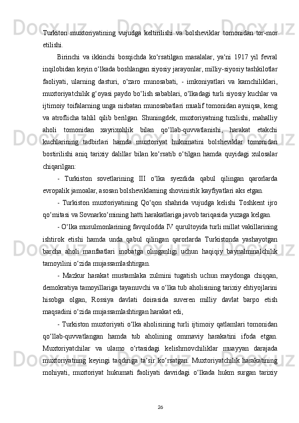 Turkiton   muxtoriyatining   vujudga   keltirilishi   va   bolsheviklar   tomonidan   tor-mor
etilishi.
Birinchi   va   ikkinchi   bosqichda   ko‘rsatilgan   masalalar,   ya‘ni   1917   yil   fevral
inqilobidan keyin o‘lkada boshlangan siyosiy jarayonlar, milliy-siyosiy tashkilotlar
faoliyati,   ularning   dasturi,   o‘zaro   munosabati,   -   imkoniyatlari   va   kamchiliklari,
muxtoriyatchilik g‘oyasi paydo bo‘lish sabablari, o‘lkadagi turli siyosiy kuchlar va
ijtimoiy toifalarning unga nisbatan munosabatlari mualif tomonidan ayniqsa, keng
va   atroflicha   tahlil   qilib   berilgan.   Shuningdek,   muxtoriyatning   tuzilishi,   mahalliy
aholi   tomonidan   xayrixohlik   bilan   qo‘llab-quvvatlanishi,   harakat   еtakchi
kuchlarining   tadbirlari   hamda   muxtoriyat   hukumatini   bolsheviklar   tomonidan
bostirilishi   aniq   tarixiy   dalillar   bilan   ko‘rsatib   o‘tilgan   hamda   quyidagi   xulosalar
chiqarilgan: 
-   Turkiston   sovetlarining   III   o‘lka   syezdida   qabul   qilingan   qarorlarda
еvropalik jamoalar, asosan bolsheviklarning shovinistik kayfiyatlari aks etgan. 
-   Turkiston   muxtoriyatining   Qo‘qon   shahrida   vujudga   kelishi   Toshkent   ijro
qo‘mitasi va Sovnarko‘mining hatti harakatlariga javob tariqasida yuzaga kelgan.
- O‘lka musulmonlarining favqulodda IV qurultoyida turli millat vakillarining
ishtirok   etishi   hamda   unda   qabul   qilingan   qarorlarda   Turkistonda   yashayotgan
barcha   aholi   manfaatlari   inobatga   olinganligi   uchun   haqiqiy   baynalminalchilik
tamoyilini o‘zida mujassamlashtirgan. 
-   Mazkur   harakat   mustamlaka   zulmini   tugatish   uchun   maydonga   chiqqan,
demokratiya tamoyillariga tayanuvchi va o‘lka tub aholisining tarixiy ehtiyojlarini
hisobga   olgan,   Rossiya   davlati   doirasida   suveren   milliy   davlat   barpo   etish
maqsadini o‘zida mujassamlashtirgan harakat edi, 
-  Turkiston  muxtoriyati   o‘lka  aholisining  turli  ijtimoiy qatlamlari   tomonidan
qo‘llab-quvvatlangan   hamda   tub   aholining   ommaviy   harakatini   ifoda   etgan.
Muxtoriyatchilar   va   ulamo   o‘rtasidagi   kelishmovchiliklar   muayyan   darajada
muxtoriyatning   keyingi   taqdiriga   ta‘sir   ko‘rsatgan.   Muxtoriyatchilik   harakatining
mohiyati,   muxtoriyat   hukumati   faoliyati   davridagi   o‘lkada   hukm   surgan   tarixiy
26 