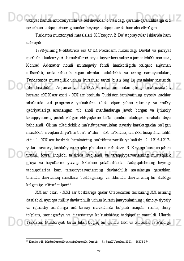 vaziyat hamda muxtoriyatchi va bolsheviklar o‘rtasidagi qarama-qarshiliklarga oid
qarashlari tadqiqotchining bundan keyingi tadqiqotlarida ham aks ettirilgan.
Turkiston muxtoriyati masalalari X.Uzoqov, B.Do‘stqorayevlar ishlarida ham
uchraydi.
1998-yilning   9-oktabrida   esa   O‘zR   Prezidenti   huzuridagi   Davlat   va   jamiyat
qurilishi akademiyasi, Jurnalistlarni qayta tayyorlash xalqaro jamoatchilik markazi,
Konrad   Adenauer   nomli   mintaqaviy   fondi   hamkorligida   xalqaro   anjuman
o‘tkazilib,   unda   ishtirok   etgan   olimlar   jadidchilik   va   uning   namoyandalari,
Turkistonda   mustaqillik   uchun   kurashlar   tarixi   bilan   bog‘liq   masalalar   xususida
fikr almashdilar. Anjumanda t.f.d. D.A.Alimova tomonidan qilingan ma‘ruzada bu
harakat   «XIX   asr   oxiri   -   XX   asr   boshida   Turkiston   jamiyatining   siyosiy   kuchlar
silsilasida   zid   progressiv   yo‘nalishni   ifoda   etgan   jahon   ijtimoiy   va   milliy
qadriyatlariga   asoslangan,   tub   aholi   manfaatlariga   javob   bergan   va   ijtimoiy
taraqqiyotning   pishib   еtilgan   ehtiyojlarini   to‘la   qondira   oladigan   harakat»   deya
baholandi.   Olima   «Jadidchilik   ma‘rifatparvarlikdan   siyosiy   harakatgacha   bo‘lgan
murakkab rivojlanish yo‘lini bosib o‘tdi», - deb ta‘kidlab, uni ikki bosqichda tahlil
etdi:   1.   XX   asr   boshida   harakatning   ma‘rifatparvarlik   yo‘nalishi.   2.   1915-1917-
yillar - siyosiy, tashkiliy va miqdor jihatdan o‘sish davri. 3. Keyingi bosqich jahon
urushi,   fevral   inqilobi   ta‘sirida   rivojlandi   va   taraqqiyparvarlarning   mustaqillik
g‘oya   va   hayollarini   yuzaga   kelishini   jadallashtirdi.   Tadqiqotchining   keyingi
tadqiqotlarida   ham   taraqqiyparvarlarning   davlatchilik   masalasiga   qarashlari
birinchi   davrdanoq   shakllana   boshlaganligi   va   ikkinchi   davrda   aniq   bir   shaklga
kelganligi e‘tirof etilgan 26
.
XX   asr   oxiri   -   XXI   asr   boshlariga   qadar   O‘zbekiston   tarixining   XX   asrning
dastlabki, ayniqsa milliy davlatchilik uchun kurash jarayonlarining ijtimoiy-siyosiy
va   iqtisodiy   asoslariga   oid   tarixiy   mavzularda   ko‘plab   maqola,   risola,   ilmiy
to‘plam,   monografiya   va   dissertatsiya   ko‘rinishidagi   tadqiqotlar   yaratildi.   Ularda
Turkiston   Muxtoriyati   tarixi   bilan   bogliq   bir   qancha   fakt   va   xulosalar   iste‘molga
26
 Ergashev B. Manbashunoslik va tarixshunoslik. Darslik. – S.: SamDU nashri. 2021. – B.373-374.
27 