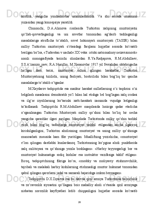 kiritildi,   yangicha   yondashuvlar   umumlashtirildi.   Va   shu   asosda   muammo
yuzasidan yangi konsepsiya yaratildi.
Chunonchi,   D.A.Alimova   risolasida   Turkiston   xalqining   muxtoriyatni
qo‘llab-quvvatlaganligi   va   uni   sovetlar   tomonidan   ag‘darib   tashlaganligi
masalalariga   atroflicha   to‘xtalib,   sovet   hokimiyati   muxtoriyati   (TASSR)   bilan
milliy   Turkiston   muxtoriyati   o‘rtasidagi   farqlarni   hujjatlar   asosida   ko‘rsatib
berilgan bo‘lsa, «Turkestan v nachale XX veka: istoki natsionalnoy nezavisimosti»
nomli   monografiyada   tarixchi   olimlardan   R.Ya.Radjapova,   R.M.Abdullaev,
S.S.A‘zamxo‗jaev,   R.A.Nurullin,   M.Xasanovlar   1917   yil   fevralidan   oktabrigacha
bo‘lgan   davr   tarixi,   muxtoriyat   uchun   qilingan   harakatlar,   Turkiston
Muxtoriyatining   tuzilishi,   uning   faoliyati,   bostirilishi   bilan   bog‘liq   bir   qancha
masalalarga to‘xtalib o‘tganlar.
M.Xaydarov   tadqiqotida   esa   mazkur   harakat   millatlarning   o‘z   taqdirini   o‘zi
belgilash   masalasini   demokratik   yo‘l   bilan   hal   etishga   bel   bog‘lagan   xalq   irodasi
va   ilg‘or   ziyolilarning   ko‘tarinki   xatti-harakati   zaminida   vujudga   kelganligi
ta‘kidlanadi.   Tadqiqotchi   R.M.Abdullaev   maqolasida   hozirga   qadar   еtarlicha
o‘rganilmagan   Turkiston   Muxtoriyati   milliy   qo‘shini   bilan   bo‘liq   bir   necha
yangicha   qarashlar   ilgari   surilgan.   Maqolada   Turkistonda   milliy   qo‘shin   tashkil
etish   bilan   bog‘liq   tadbirlarga   muxtoriyat   tashkil   etilgandan   ancha   ilgariroq
kirishilganligini,   Turkiston   aholisining   muxtoriyat   va   uning   milliy   qo‘shiniga
munosabati   xususida   ham   fikr   yuritilgan.   Muallifning   yozishicha,   «muxtoriyat
e‘lon   qilingan   dastlabki   kunlardanoq   Turkistonning   ko‘pgina   aholi   punktlarida
xalq   militsiyasi   va   qo‘shiniga   yozila   boshlagan».   «Harbiy   tayyorgarligi   bor   va
muxtoriyat   hukumatiga   sodiq   kishilar   esa   instruktor   vazifasiga   taklif   etilgan».
Biroq,   tadqiqotchining   fikriga   ko‘ra,   «moddiy   va   moliyaviy   еtishmovchilik,
tajribali   va   malakali   harbiy   kishilarning   еtishmasligi   muxtor   hukumat   tomonidan
qabul qilingan qarorlarni jadal va samarali bajarishga imkon bermagan».
Tadqiqotchi D.X.Ziyaeva esa bu davrda qizil armiya Turkistonda talonchilik
va   zo‘ravonlik   siyosatini   qo‘llagani   bois   mahalliy   aholi   o‘rtasida   qizil   armiyaga
nisbatan   norozilik   kayfiyatlari   kelib   chiqqanligini   hujjatlar   asosida   ko‘rsatib
28 