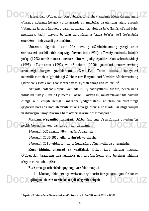 Haqiqatdan, O zbekiston Respublikasi Birinchi Prezidenti Islom Karimovningʻ
«Tarixiy   xotirasiz   kelajak   yo q»   asarida   asl   manbalar   va   ularning   tahlili   asosida	
ʻ
Vatanimiz tarixini haqqoniy yaratish muammosi alohida ta’kidlandi. «Faqat bahs,
munozara,   taqlil   mevasi   bo lgan   xulosalargina   bizga   to g ri   yo l   ko rsatishi
ʻ ʻ ʻ ʻ ʻ
mumkin» - deb yozadi yurtboshimiz.
Umuman   olganda,   Islom   Karimovning   «O zbekistonning   yangi   tarixi	
ʻ
markazi»ni   tashkil   etish   haqidagi   farmonidan   (1996),   «Tarixiy   xotirasiz   kelajak
yo q» (1998) nomli risolasi, tarixchi olim va ijodiy ziyolilar bilan uchrashuvidagi	
ʻ
(1998),   «Turkiston»   (1999)   va   «Fidokor»   (2000)   gazetalari   muxbirlarininng
savollarigi   bergan   javoblaridan,   «O z   FA   Tarix   instituti   faoliyatini	
ʻ
takomillashtirish to g risida»gi O zbekiston Respublikasi Vazirlar Mahkamasining	
ʻ ʻ ʻ
Qaroridan (1998) so ng tarix fani davlat siyosati darajasida ko tarildi
ʻ ʻ 3
.
Natijada,   nafaqat   Respublikamizda   milliy   qadriyatlarini   tiklash,   necha   ming
yillik   ma’naviy   -   ma’rifiy   merosni   asrab   -   avaylash,   mustamlakachilik   davrida
chetga   olib   chiqib   ketilgan   madaniy   yodgorliklarni   aniqlash   va   yurtimizga
qaytarish borasida ko plab xayrli shilar amalga oshirila boshladi. Bu ishga xorijda
ʻ
yashayotgan hamyurtlarimiz ham o z hissalarini qo shmoqdalar.	
ʻ ʻ
Mavzuni   o‘rganilish   darajasi.   Ushbu   davrning   o‘rganilishini   quyidagi   bir
nechta bosqichga yoki davrga bo‘lishimiz mumkin.  
1-bosqich XX asrning 90-yillarida o‘rganilishi. 
2-bosqich 2000-2010-yillar oralig‘ida yoritilishi.
3-bosqich 2011-yildan to hozirgi kungacha bo‘lgan yillarda o‘rganilishi.
Kurs   ishining   maqsad   va   vazifalari.   Ushbu   kurs   ishining   maqsadi
O‘zbekiston   tarixining   mustaqillikka   erishganidan   keyin   olib   borilgan   ishlarini
o‘rganish  va tahlil qilish.
Buni amalga oshirishda quyidagi vazifalar mavjud:
1. Mustaqillikka erishganimizdan keyin tarix faniga qaratilgan e’tibor va
qilingan ishlarni manbalar orqali o‘rganib chiqish;
3
  Ergashev B. Manbashunoslik va tarixshunoslik. Darslik. – S.: SamDU nashri. 2021. – B.352. 
3 