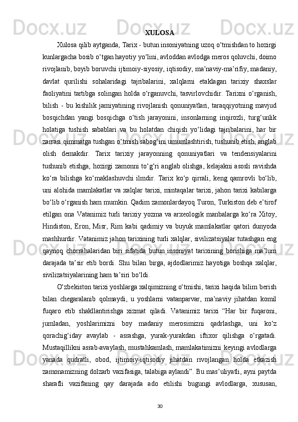 XULOSA
Xulosa qilib aytganda, Tarix - butun insoniyatning uzoq o‘tmishdan to hozirgi
kunlargacha bosib o‘tgan hayotiy yo‘lini, avloddan avlodga meros qoluvchi, doimo
rivojlanib, boyib boruvchi ijtimoiy-siyosiy, iqtisodiy, ma’naviy-ma’rifiy, madaniy,
davlat   qurilishi   sohalaridagi   tajribalarini,   xalqlarni   еtaklagan   tarixiy   shaxslar
faoliyatini  tartibga  solingan  holda   o‘rganuvchi,  tasvirlovchidir.  Tarixni   o‘rganish,
bilish   -   bu   kishilik   jamiyatining   rivojlanish   qonuniyatlari,   taraqqiyotning   mavjud
bosqichdan   yangi   bosqichga   o‘tish   jarayonini,   insonlarning   inqirozli,   turg‘unlik
holatiga   tushish   sabablari   va   bu   holatdan   chiqish   yo‘lidagi   tajribalarini,   har   bir
zarrasi qimmatga tushgan o‘tmish sabog‘ini umumlashtirish, tushunib еtish, anglab
olish   demakdir.   Tarix   tarixiy   jarayonning   qonuniyatlari   va   tendensiyalarini
tushunib еtishga, hozirgi zamonni to‘g‘ri anglab olishga, kelajakni asosli ravishda
ko‘ra   bilishga   ko‘maklashuvchi   ilmdir.   Tarix   ko‘p   qirrali,   keng   qamrovli   bo‘lib,
uni alohida mamlakatlar va xalqlar tarixi, mintaqalar tarixi, jahon tarixi kabilarga
bo‘lib o‘rganish ham mumkin. Qadim zamonlardayoq Turon, Turkiston deb e’tirof
etilgan  ona   Vatanimiz   turli   tarixiy   yozma  va   arxeologik  manbalarga   ko‘ra   Xitoy,
Hindiston,   Eron,   Misr,   Rim   kabi   qadimiy   va   buyuk   mamlakatlar   qatori   dunyoda
mashhurdir. Vatanimiz jahon tarixining turli xalqlar, sivilizatsiyalar tutashgan eng
qaynoq   chorrahalaridan   biri   sifatida   butun   insoniyat   tarixining   borishiga   ma’lum
darajada   ta’sir   etib   bordi.   Shu   bilan   birga,   ajdodlarimiz   hayotiga   boshqa   xalqlar,
sivilizatsiyalarining ham ta’siri bo‘ldi. 
O‘zbekiston tarixi yoshlarga xalqimizning o‘tmishi, tarixi haqida bilim berish
bilan   chegaralanib   qolmaydi,   u   yoshlarni   vatanparvar,   ma’naviy   jihatdan   komil
fuqaro   etib   shakllantirishga   xizmat   qiladi.   Vatanimiz   tarixi   “Har   bir   fuqaroni,
jumladan,   yoshlarimizni   boy   madaniy   merosimizni   qadrlashga,   uni   ko‘z
qorachig‘iday   avaylab   -   asrashga,   yurak-yurakdan   iftixor   qilishga   o‘rgatadi.
Mustaqillikni asrab-avaylash, mustahkamlash, mamlakatimizni keyingi avlodlarga
yanada   qudratli,   obod,   ijtimoiy-iqtisodiy   jihatdan   rivojlangan   holda   еtkazish
zamonamizning dolzarb vazifasiga, talabiga aylandi”. Bu mas’uliyatli, ayni paytda
sharafli   vazifaning   qay   darajada   ado   etilishi   bugungi   avlodlarga,   xususan,
30 