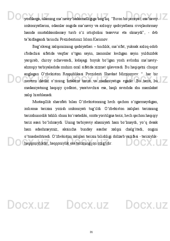 yoshlarga, ularning ma’naviy barkamolligiga bog‘liq. “Biron bir jamiyat, ma’naviy
imkoniyatlarini, odamlar  ongida ma’naviy va axloqiy qadriyatlarni  rivojlantirmay
hamda   mustahkamlamay   turib   o‘z   istiqbolini   tasavvur   eta   olmaydi”,   -   deb
ta’kidlagandi birinchi Prezidentimiz Islom Karimov.
Bag‘rikeng xalqimizning qadriyatlari – tinchlik, ma’rifat, yuksak axloq-odob
ifodachisi   sifatida   vaqtlar   o‘tgan   sayin,   zamonlar   kechgan   sayin   yulduzdek
yarqirab,   chiroy   ochaveradi,   kelajagi   buyuk   bo‘lgan   yosh   avlodni   ma’naviy-
ahxoqiy tarbiyalashda muhim omil sifatida xizmat qilaveradi. Bu haqiqatni chuqur
anglagan   O‘zbekiston   Respublikasi   Prezidenti   Shavkat   Mirziyoyev:   “...har   bir
suveren   davlat   o‘zining   betakror   tarixi   va   madaniyatiga   egadir.   Bu   tarix,   bu
madaniyatning   haqiqiy   ijodkori,   yaratuvchisi   esa,   haqli   ravishda   shu   mamlakat
xalqi hisoblanadi. 
Mustaqillik   sharofati   bilan   O zbekistonning   hech   qachon   o zgarmaydigan,ʻ ʻ
xolisona   tarixini   yozish   imkoniyati   tug ildi.   O zbekiston   xalqlari   tarixining	
ʻ ʻ
tarixshunoslik tahlili shuni ko rsatadiki, soxta yoritilgna tarix, hech qachon haqiqiy	
ʻ
tarix   asari   bo lolmaydi.   Uning   tarbiyaviy   ahamiyati   ham   bo lmaydi,   yo q   desak	
ʻ ʻ ʻ
ham   adashmaymiz,   aksincha   bunday   asarlar   xalqni   chalg itadi,   ongini	
ʻ
o tmaslashtiradi. O zbekiston xalqlari tarixni bilishligi dolzarb vazifasi - tarixiylik-	
ʻ ʻ
haqqoniylikdir, haqqoniylik esa tarixning jon ozig idir.	
ʻ
31 