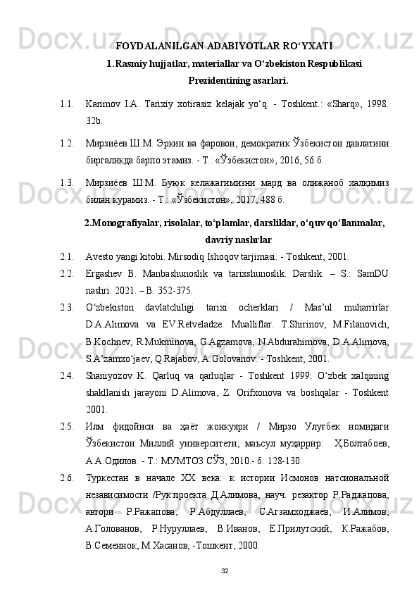 FOYDALANILGAN ADABIYOTLAR  RO‘YXATI
1. Rasmiy hujjatlar, materiallar va O‘zbekiston Respublikasi
Prezidentining asarlari.
1.1. Karimov   I.A.   Tarixiy   xotirasiz   kelajak   yo‘q.   -   Toshkent.:   «Sharq»,   1998.
32b.
1.2. Мирзиёев Ш.М. Эркин ва фаровон, демократик Ўзбекистон давлатини
биргаликда барпо этамиз. - Т.: «Ўзбекистон», 2016, 56 б.
1.3. Мирзиёев   Ш.М.   Буюк   келажагимизни   мард   ва   олижаноб   халқимиз
билан курамиз. - Т.: «Ўзбекистон», 2017, 488 б.
2. Monografiyalar, risolalar, to‘plamlar, darsliklar, o‘quv qo‘llanmalar,
davriy nashrlar
2.1. Avesto yangi kitobi. Mirsodiq Ishoqov tarjimasi. - Toshkent, 2001.
2.2. Ergashev   B.   Manbashunoslik   va   tarixshunoslik.   Darslik.   –   S.:   SamDU
nashri. 2021. – B. 352-375.
2.3. O zbekiston   davlatchiligi   tarixi   ocherklari   /   Mas’ul   muharrirlarʻ
D.A.Alimova   va   EV.Retveladze.   Mualliflar.   T.Shirinov,   M.Filanovich,
B.Kochnev,   R.Mukminova,   G.Agzamova,   N.Abdurahimova,   D.A.Alimova,
S.A’zamxo jaev, Q.Rajabov, A.Golovanov. - Toshkent, 2001.	
ʻ
2.4. Shaniyozov   K.   Qarluq   va   qarluqlar   -   Toshkent   1999:   O zbek   xalqining	
ʻ
shakllanish   jarayoni   D.Alimova,   Z.   Orifxonova   va   boshqalar   -   Toshkent
2001.
2.5. Илм   фидойиси   ва   ҳаёт   жонкуяри   /   Мирзо   Улуғбек   номидаги
Ўзбекистон   Миллий   университети ;   маъсул   муҳаррир :     Ҳ . Болтабоев ,
А . А . Одилов . -  Т .:  МУМТОЗ   СЎЗ , 2010.- б. 128-130. 
2.6. Туркестан   в   начале   ХХ   века:   к   истории   Исмонов   натсионалъной
независимости   /Рук.проекта   Д.Алимова,   науч.   резактор   Р.Раджапова,
автори   Р.Ражапова,   Р.Абдуллаев,   С.Агзамходжаев,   И.Алимов,
А.Голованов,   Р.Нуруллаев,   В.Иванов,   Е.Прилутский,   К.Ражабов,
В.Семеннок, М.Хасанов, -Тошкент, 2000.
32 