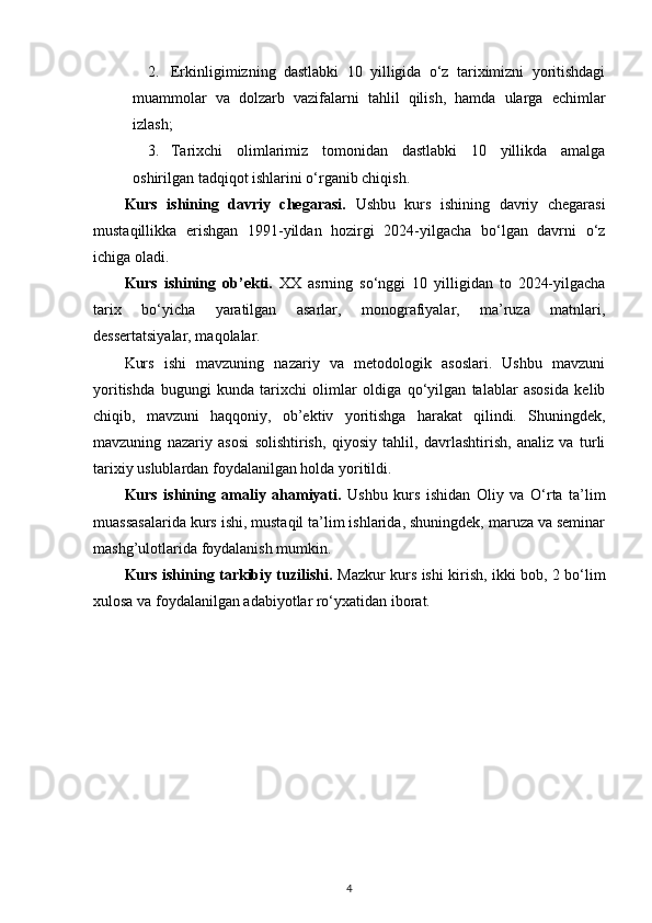 2. Erkinligimizning   dastlabki   10   yilligida   o‘z   tariximizni   yoritishdagi
muammolar   va   dolzarb   vazifalarni   tahlil   qilish,   hamda   ularga   еchimlar
izlash;
3. Tarixchi   olimlarimiz   tomonidan   dastlabki   10   yillikda   amalga
oshirilgan tadqiqot ishlarini o‘rganib chiqish.
Kurs   ishining   davriy   chegarasi.   Ushbu   kurs   ishining   davriy   chegarasi
mustaqillikka   erishgan   1991-yildan   hozirgi   2024-yilgacha   bo‘lgan   davrni   o‘z
ichiga oladi.
Kurs   ishining   ob’ekti.   XX   asrning   so‘nggi   10   yilligidan   to   2024-yilgacha
tarix   bo‘yicha   yaratilgan   asarlar,   monografiyalar,   ma’ruza   matnlari,
dessertatsiyalar, maqolalar.
Kurs   ishi   mavzuning   nazariy   va   metodologik   asoslari.   Ushbu   mavzuni
yoritishda   bugungi   kunda   tarixchi   olimlar   oldiga   qo‘yilgan   talablar   asosida   kelib
chiqib,   mavzuni   haqqoniy,   ob’ektiv   yoritishga   harakat   qilindi.   Shuningdek,
mavzuning   nazariy   asosi   solishtirish,   qiyosiy   tahlil,   davrlashtirish,   analiz   va   turli
tarixiy uslublardan foydalanilgan holda yoritildi.
Kurs   ishining   amaliy   ahamiyati.   Ushbu   kurs   ishidan   Oliy   va   O‘rta   ta’lim
muassasalarida kurs ishi, mustaqil ta’lim ishlarida, shuningdek, maruza va seminar
mashg’ulotlarida foydalanish mumkin.
Kurs ishining tarkibiy tuzilishi.   Mazkur kurs ishi kirish, ikki bob, 2 bo‘lim
xulosa va foydalanilgan adabiyotlar ro‘yxatidan iborat.
4 