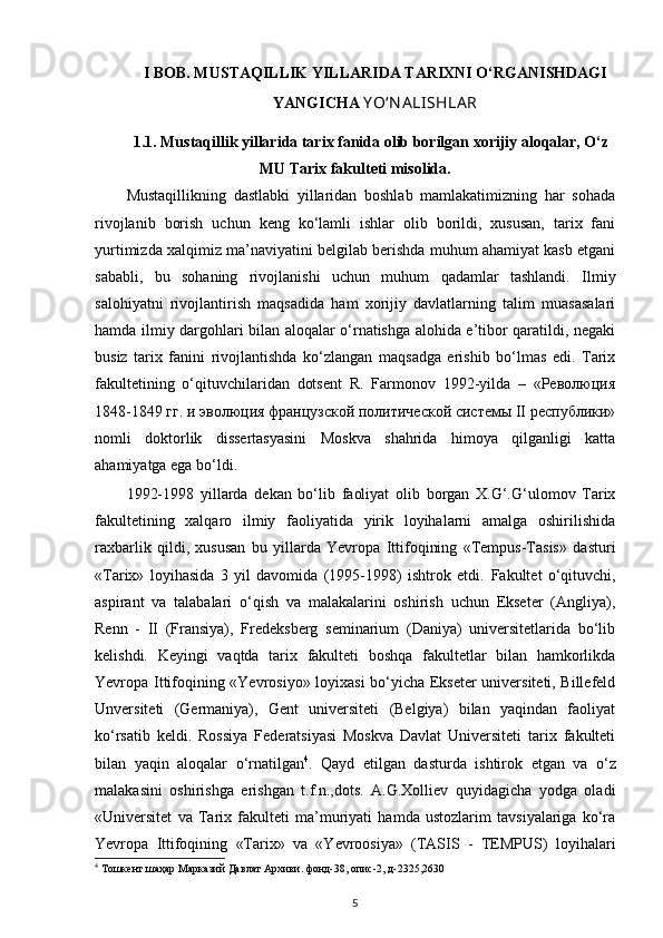 I BOB. MUSTAQILLIK YILLARIDA TARIXNI O‘RGANISHDAGI
YANGICHA  Y O‘N А LISHLА R
1.1. Mustaqillik yillarida tarix fanida olib borilgan xorijiy aloqalar, O‘z
MU Tarix fakulteti misolida.
Mustaqillikning   dastlabki   yillaridan   boshlab   mamlakatimizning   har   sohada
rivojlanib   borish   uchun   keng   ko‘lamli   ishlar   olib   borildi,   xususan,   tarix   fani
yurtimizda xalqimiz ma’naviyatini belgilab berishda muhum ahamiyat kasb etgani
sababli,   bu   sohaning   rivojlanishi   uchun   muhum   qadamlar   tashlandi.   Ilmiy
salohiyatni   rivojlantirish   maqsadida   ham   xorijiy   davlatlarning   talim   muasasalari
hamda ilmiy dargohlari bilan aloqalar o‘rnatishga alohida e’tibor qaratildi, negaki
busiz   tarix   fanini   rivojlantishda   ko‘zlangan   maqsadga   erishib   bo‘lmas   edi.   Tarix
fakultetining   o‘qituvchilaridan   dotsent   R.   Farmonov   1992-yilda   –   «Революция
1848-1849 гг. и эволюция французской политической системы II республики»
nomli   doktorlik   dissertasyasini   Moskva   shahrida   himoya   qilganligi   katta
ahamiyatga ega bo‘ldi.
1992-1998   yillarda   dekan   bo‘lib   faoliyat   olib   borgan   X.G‘.G‘ulomov   Tarix
fakultetining   xalqaro   ilmiy   faoliyatida   yirik   loyihalarni   amalga   oshirilishida
raxbarlik   qildi,   xususan   bu   yillarda   Yevropa   Ittifoqining   «Tempus-Tasis»   dasturi
«Tarix»   loyihasida   3   yil   davomida   (1995-1998)   ishtrok   etdi.   Fakultet   o‘qituvchi,
aspirant   va   talabalari   o‘qish   va   malakalarini   oshirish   uchun   Ekseter   (Angliya),
Renn   -   II   (Fransiya),   Fredeksberg   seminarium   (Daniya)   universitetlarida   bo‘lib
kelishdi.   Keyingi   vaqtda   tarix   fakulteti   boshqa   fakultetlar   bilan   hamkorlikda
Yevropa Ittifoqining «Yevrosiyo» loyixasi bo‘yicha Ekseter universiteti, Billefeld
Unversiteti   (Germaniya),   Gent   universiteti   (Belgiya)   bilan   yaqindan   faoliyat
ko‘rsatib   keldi.   Rossiya   Federatsiyasi   Moskva   Davlat   Universiteti   tarix   fakulteti
bilan   yaqin   aloqalar   o‘rnatilgan 4
.   Qayd   е tilgan   dasturda   ishtirok   е tgan   va   o‘z
malakasini   oshirishga   erishgan   t.f.n.,dots.   A.G.Xolliev   quyidagicha   yodga   oladi
«Universitet   va   Tarix   fakulteti   ma’muriyati   hamda   ustozlarim   tavsiyalariga   ko‘ra
Yevropa   Ittifoqining   «Tarix»   va   «Yevroosiya»   (TASIS   -   TEMPUS)   loyihalari
4
 Тошкент шаҳар Марказий Давлат Архиви. фонд-38, опис-2, д-2325,2630
5 