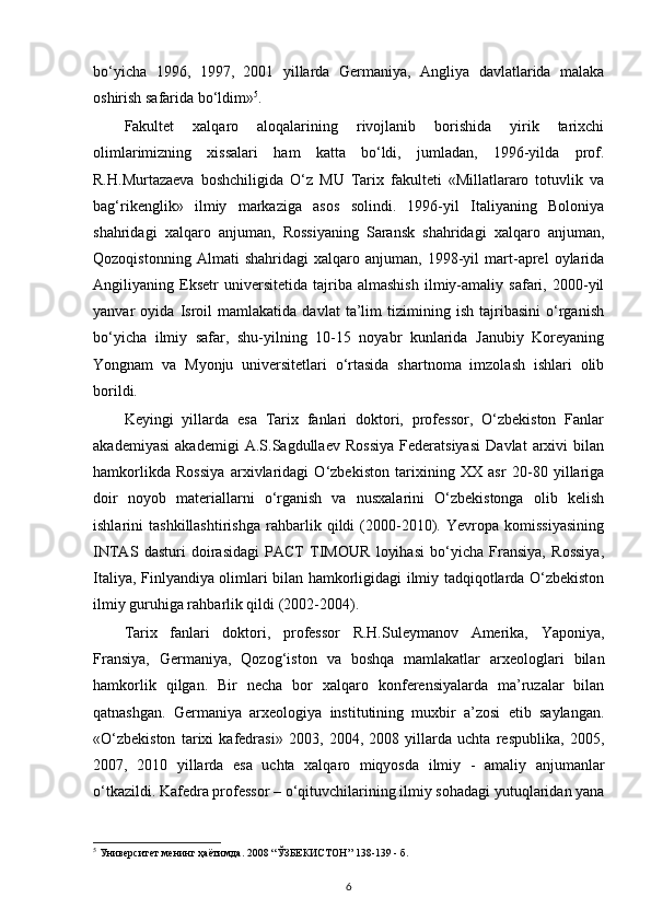 bo‘yicha   1996,   1997,   2001   yillarda   Germaniya,   Angliya   davlatlarida   malaka
oshirish safarida bo‘ldim» 5
.
Fakultet   xalqaro   aloqalarining   rivojlanib   borishida   yirik   tarixchi
olimlarimizning   xissalari   ham   katta   bo‘ldi,   jumladan,   1996-yilda   prof.
R.H.Murtazaeva   boshchiligida   O‘z   MU   Tarix   fakulteti   «Millatlararo   totuvlik   va
bag‘rikenglik»   ilmiy   markaziga   asos   solindi.   1996-yil   Italiyaning   Boloniya
shahridagi   xalqaro   anjuman,   Rossiyaning   Saransk   shahridagi   xalqaro   anjuman,
Qozoqistonning   Almati   shahridagi   xalqaro   anjuman,   1998-yil   mart-aprel   oylarida
Angiliyaning   Eksetr   universitetida   tajriba   almashish   ilmiy-amaliy   safari,   2000-yil
yanvar   oyida   Isroil   mamlakatida   davlat   ta’lim   tizimining   ish   tajribasini   o‘rganish
bo‘yicha   ilmiy   safar,   shu-yilning   10-15   noyabr   kunlarida   Janubiy   Koreyaning
Yongnam   va   Myonju   universitetlari   o‘rtasida   shartnoma   imzolash   ishlari   olib
borildi.
Keyingi   yillarda   esa   Tarix   fanlari   doktori,   professor,   O‘zbekiston   Fanlar
akademiyasi   akademigi   A.S.Sagdullaev   Rossiya   Federatsiyasi   Davlat   arxivi   bilan
hamkorlikda   Rossiya   arxivlaridagi   O‘zbekiston   tarixining   XX   asr   20-80   yillariga
doir   noyob   materiallarni   o‘rganish   va   nusxalarini   O‘zbekistonga   olib   kelish
ishlarini   tashkillashtirishga   rahbarlik   qildi   (2000-2010).   Yevropa   komissiyasining
INTAS   dasturi   doirasidagi   PACT   TIMOUR   loyihasi   bo‘yicha   Fransiya,   Rossiya,
Italiya, Finlyandiya olimlari bilan hamkorligidagi ilmiy tadqiqotlarda O‘zbekiston
ilmiy guruhiga rahbarlik qildi (2002-2004). 
Tarix   fanlari   doktori,   professor   R.H.Suleymanov   Amerika,   Yaponiya,
Fransiya,   Germaniya,   Qozog‘iston   va   boshqa   mamlakatlar   arxeologlari   bilan
hamkorlik   qilgan.   Bir   necha   bor   xalqaro   konferensiyalarda   ma’ruzalar   bilan
qatnashgan.   Germaniya   arxeologiya   institutining   muxbir   a’zosi   etib   saylangan.
«O‘zbekiston   tarixi   kafedrasi»   2003,   2004,   2008   yillarda   uchta   respublika,   2005,
2007,   2010   yillarda   esa   uchta   xalqaro   miqyosda   ilmiy   -   amaliy   anjumanlar
o‘tkazildi. Kafedra professor – o‘qituvchilarining ilmiy sohadagi yutuqlaridan yana
5
 Университет менинг ҳаётимда. 2008 “ЎЗБЕКИСТОН” 138-139 - б.
6