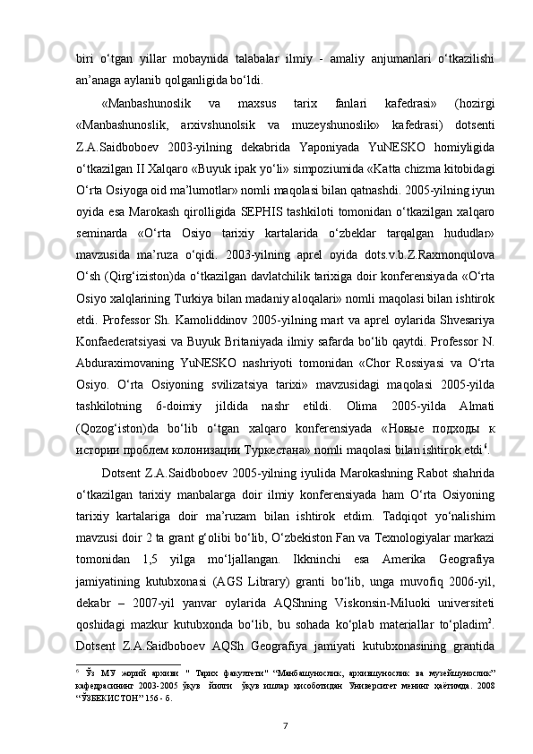 biri   o‘tgan   yillar   mobaynida   talabalar   ilmiy   -   amaliy   anjumanlari   o‘tkazilishi
an’anaga aylanib qolganligida bo‘ldi.
«Manbashunoslik   va   maxsus   tarix   fanlari   kafedrasi»   (hozirgi
«Manbashunoslik,   arxivshunolsik   va   muzeyshunoslik»   kafedrasi)   dotsenti
Z.A.Saidboboev   2003-yilning   dekabrida   Yaponiyada   YuNESKO   homiyligida
o‘tkazilgan II Xalqaro «Buyuk ipak yo‘li» simpoziumida «Katta chizma kitobidagi
O‘rta Osiyoga oid ma’lumotlar» nomli maqolasi bilan qatnashdi. 2005-yilning iyun
oyida   esa   Marokash   qirolligida   SEPHIS   tashkiloti   tomonidan   o‘tkazilgan   xalqaro
seminarda   «O‘rta   Osiyo   tarixiy   kartalarida   o‘zbeklar   tarqalgan   hududlar»
mavzusida   ma’ruza   o‘qidi.   2003-yilning   aprel   oyida   dots.v.b.Z.Raxmonqulova
O‘sh (Qirg‘iziston)da o‘tkazilgan davlatchilik tarixiga doir konferensiyada  «O‘rta
Osiyo xalqlarining Turkiya bilan madaniy aloqalari» nomli maqolasi bilan ishtirok
etdi. Professor   Sh.  Kamoliddinov 2005-yilning mart  va  aprel  oylarida Shvesariya
Konf а ederatsiyasi  va Buyuk Britaniyada ilmiy safarda bo‘lib qaytdi. Professor  N.
Abduraximovaning   YuNESKO   nashriyoti   tomonidan   «Chor   Rossiyasi   va   O‘rta
Osiyo.   O‘rta   Osiyoning   svilizatsiya   tarixi»   mavzusidagi   maqolasi   2005-yilda
tashkilotning   6-doimiy   jildida   nashr   etildi.   Olima   2005-yilda   Almati
(Qozog‘iston)da   bo‘lib   o‘tgan   xalqaro   konferensiyada   « Новые   подходы   к
истории   проблем   колонизации   Туркестана » nomli maqolasi bilan ishtirok etdi 6
.
Dotsent   Z.A.Saidboboev   2005-yilning   iyulida   Marokashning   Rabot   shahrida
o‘tkazilgan   tarixiy   manbalarga   doir   ilmiy   konferensiyada   ham   O‘rta   Osiyoning
tarixiy   kartalariga   doir   ma’ruzam   bilan   ishtirok   etdim.   Tadqiqot   yo‘nalishim
mavzusi doir 2 ta grant g‘olibi bo‘lib, O‘zbekiston Fan va Texnologiyalar markazi
tomonidan   1,5   yilga   mo‘ljallangan.   Ikkninchi   esa   Amerika   Geografiya
jamiyatining   kutubxonasi   (AGS   Library)   granti   bo‘lib,   unga   muvofiq   2006-yil,
dekabr   –   2007-yil   yanvar   oylarida   AQShning   Viskonsin-Miluoki   universiteti
qoshidagi   mazkur   kutubxonda   bo‘lib,   bu   sohada   ko‘plab   materiallar   to‘pladim 2
.
Dotsent   Z.A.Saidboboev   AQSh   Geografiya   jamiyati   kutubxonasining   grantida
6
  Ўз   МУ   жорий   архиви   "   Тарих   факултети"   “Манбашунослик,   архившунослик   ва   музейшунослик”
кафедрасининг   2003-2005   ўқув     йилги     ўқув   ишлар   ҳисоботидан   Университет   менинг   ҳаётимда.   2008
“ЎЗБЕКИСТОН” 156 - б. 
7 