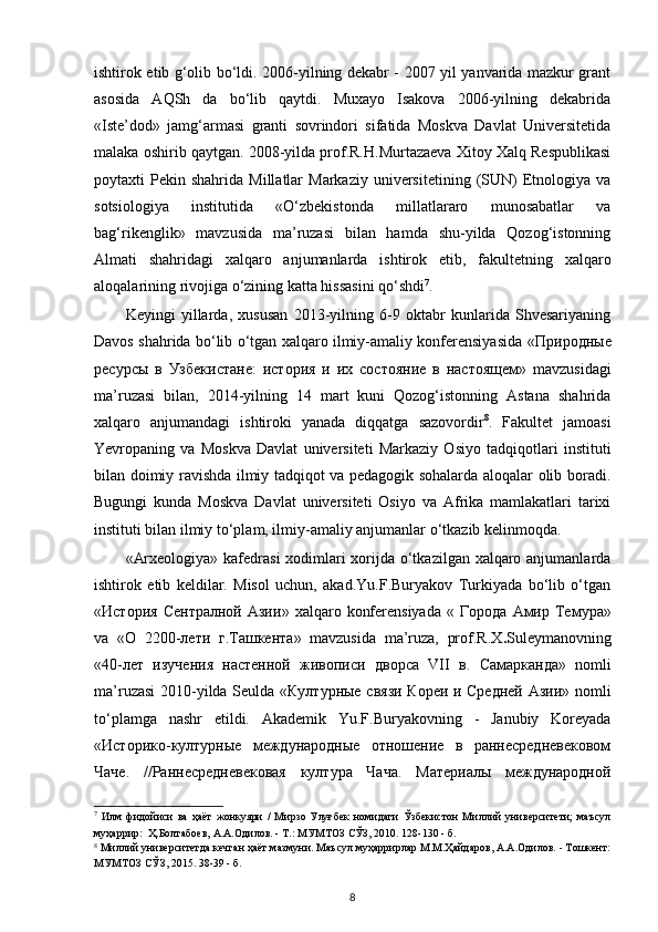 ishtirok etib g‘olib bo‘ldi. 2006-yilning dekabr - 2007 yil yanvarida mazkur grant
asosida   AQSh   da   bo‘lib   qaytdi.   Muxayo   Isakova   2006-yilning   dekabrida
«Iste’dod»   jamg‘armasi   granti   sovrindori   sifatida   Moskva   Davlat   Universitetida
malaka oshirib qaytgan. 2008-yilda prof.R.H.Murtazaeva Xitoy Xalq Respublikasi
poytaxti   Pekin  shahrida  Millatlar   Markaziy  universitetining  (SUN)   Etnologiya  va
sotsiologiya   institutida   «O‘zbekistonda   millatlararo   munosabatlar   va
bag‘rikenglik»   mavzusida   ma’ruzasi   bilan   hamda   shu-yilda   Qozog‘istonning
Almati   shahridagi   xalqaro   anjumanlarda   ishtirok   е tib,   fakultetning   xalqaro
aloqalarining rivojiga o‘zining katta hissasini qo‘shdi 7
.
Keyingi   yillarda,   xususan   2013-yilning   6-9   oktabr   kunlarida   Shvesariyaning
Davos shahrida bo‘lib o‘tgan xalqaro ilmiy-amaliy konferensiyasida « Природные
ресурсы   в   Узбекистане :   история   и   их   состояние   в   настоящем »   mavzusidagi
ma’ruzasi   bilan,   2014-yilning   14   mart   kuni   Qozog‘istonning   Astana   shahrida
xalqaro   anjumandagi   ishtiroki   yanada   diqqatga   sazovordir 8
.   Fakultet   jamoasi
Yevropaning   va   Moskva   Davlat   universiteti   Markaziy   Osiyo   tadqiqotlari   instituti
bilan doimiy ravishda ilmiy tadqiqot va pedagogik sohalarda aloqalar olib boradi.
Bugungi   kunda   Moskva   Davlat   universiteti   Osiyo   va   Afrika   mamlakatlari   tarixi
instituti bilan ilmiy to‘plam, ilmiy-amaliy anjumanlar o‘tkazib kelinmoqda. 
«Arxeologiya» kafedrasi  xodimlari  xorijda o‘tkazilgan xalqaro anjumanlarda
ishtirok   etib   keldilar.   Misol   uchun,   akad.Yu.F.Buryakov   Turkiyada   bo‘lib   o‘tgan
« История   Сентралной   Азии »  xalqaro  konferensiyada   «   Города   Амир   Темура »
va   « О   2200- лети   г . Ташкента »   mavzusida   ma’ruza,   prof.R.X . Suleymanovning
«40- лет   изучения   настенной   живописи   дворса   VII   в .   Самарканда »   nomli
ma’ruzasi 2010-yilda Seulda « Културные   связи   Кореи   и   Средней   Азии » nomli
to‘plamga   nashr   etildi.   Akademik   Yu.F.Buryakovning   -   Janubiy   Koreyada
«Историко-културные   международные   отношение   в   раннесредневековом
Чаче.   //Раннесредневековая   култура   Чача.   Материалы   международной
7
  Илм   фидойиси   ва   ҳаёт   жонкуяри   /   Мирзо   Улуғбек   номидаги   Ўзбекистон   Миллий   университети;   маъсул
муҳаррир:  Ҳ.Болтабоев, А.А.Одилов. - Т.: МУМТОЗ СЎЗ, 2010. 128-130 - б.  
8
 Миллий университетда кечган ҳаёт мазмуни. Маъсул муҳаррирлар М.М.Ҳайдаров, А.А.Одилов. - Тошкент:
МУМТОЗ СЎЗ, 2015. 38-39 - б. 
8 