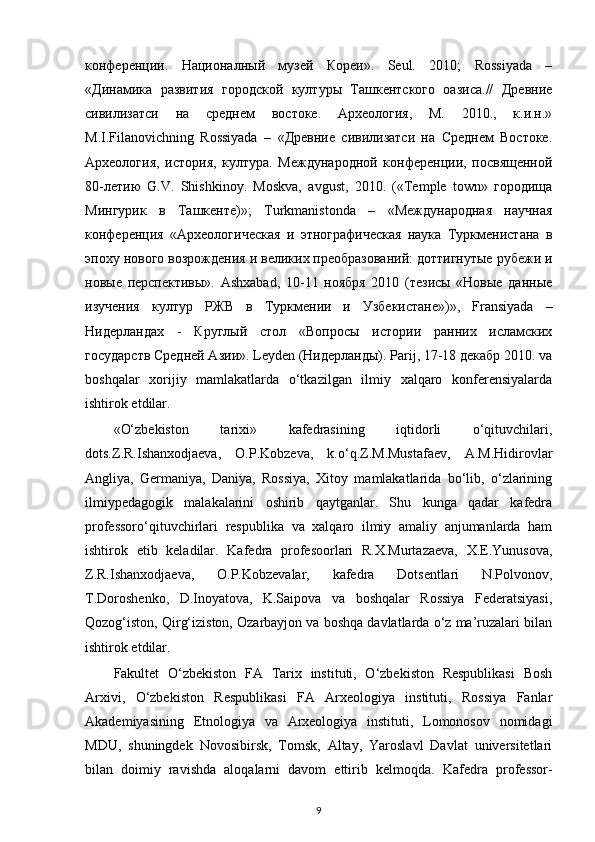 конференции.   Националный   музей   Кореи».   Seul.   2010;   Rossiyada   –
«Динамика   развития   городской   културы   Ташкентского   оазиса.//   Древние
сивилизатси   на   среднем   востоке.   Археология,   М.   2010.,   к.и.н.»
M.I.Filanovichning   Rossiyada   –   «Древние   сивилизатси   на   Среднем   Востоке.
Археология,   история,   култура.   Международной   конференции,   посвященной
80-летию   G.V.   Shishkinoy.   Moskva,   avgust,   2010.   («Temple   town»   городища
Мингурик   в   Ташкенте)»;   Turkmanistonda   –   «Международная   научная
конференция   «Археологическая   и   этнографическая   наука   Туркменистана   в
эпоху нового возрождения и великих преобразований: доттигнутые рубежи и
новые   перспективы».   Ashxabad,   10-11   ноября   2010   (тезисы   «Новые   данные
изучения   култур   РЖВ   в   Туркмении   и   Узбекистане»)»,   Fransiyada   –
Нидерландах   -   Круглый   стол   «Вопросы   истории   ранних   исламских
государств Средней Азии». Leyden (Нидерланды). Parij, 17-18 декабр 2010. va
boshqalar   xorijiy   mamlakatlarda   o‘tkazilgan   ilmiy   xalqaro   konferensiyalarda
ishtirok etdilar.
«O‘zbekiston   tarixi»   kafedrasining   iqtidorli   o‘qituvchilari,
dots.Z.R.Ishanxodjaeva,   O.P.Kobzeva,   k.o‘q.Z.M.Mustafaev,   A.M.Hidirovlar
Angliya,   Germaniya,   Daniya,   Rossiya,   Xitoy   mamlakatlarida   bo‘lib,   o‘zlarining
ilmiypedagogik   malakalarini   oshirib   qaytganlar.   Shu   kunga   qadar   kafedra
professoro‘qituvchirlari   respublika   va   xalqaro   ilmiy   amaliy   anjumanlarda   ham
ishtirok   etib   keladilar.   Kafedra   profesoorlari   R.X.Murtazaeva,   X.E.Yunusova,
Z.R.Ishanxodjaeva,   O.P.Kobzevalar,   kafedra   Dotsentlari   N.Polvonov,
T.Doroshenko,   D.Inoyatova,   K.Saipova   va   boshqalar   Rossiya   Federatsiyasi,
Qozog‘iston, Qirg‘iziston, Ozarbayjon va boshqa davlatlarda o‘z ma’ruzalari bilan
ishtirok etdilar.
Fakultet   O‘zbekiston   FA   Tarix   instituti,   O‘zbekiston   Respublikasi   Bosh
Arxivi,   O‘zbekiston   Respublikasi   FA   Arxeologiya   instituti,   Rossiya   Fanlar
Akademiyasining   Etnologiya   va   Arxeologiya   instituti,   Lomonosov   nomidagi
MDU,   shuningdek   Novosibirsk,   Tomsk,   Altay,   Yaroslavl   Davlat   universitetlari
bilan   doimiy   ravishda   aloqalarni   davom   ettirib   kelmoqda.   Kafedra   professor-
9 