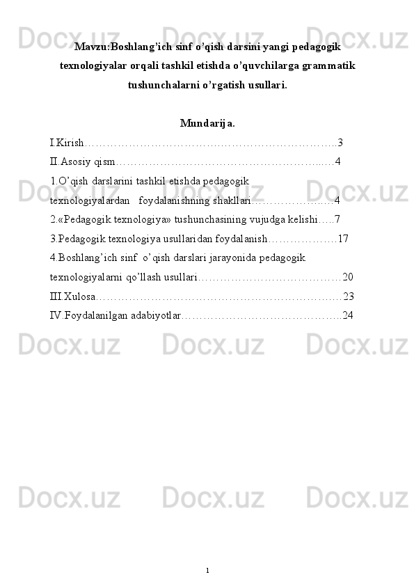 Mavzu:Boshlang’ich sinf o’qish darsini yangi pedagogik
texnologiyalar orqali tashkil etishda o’quvchilarga grammatik
tushunchalarni o’rgatish usullari.
Mundarija.
I.Kirish……………………………….…………………………..3
II.Asosiy qism………………………………………………...…4
1.O’qish darslarini tashkil etishda pedagogik 
texnologiyalardan   foydalanishning shakllari………………..…4
2.«Pedagogik texnologiya» tushunchasining vujudga kelishi…..7
3.Pedagogik texnologiya usullaridan foydalanish……………….17
4.Boshlang’ich sinf  o’qish darslari jarayonida pedagogik 
texnologiyalarni qo’llash usullari…………………………………20
III.Xulosa……………………………………………………….…23
IV.Foydalanilgan adabiyotlar……………………………………..24
1 