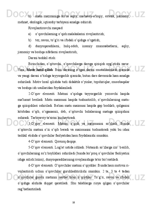 b) matn   mazmuniga   ko’ra   aqliy,   ma'naviy-a'loqiy,   est е tik,   jismoniy,
m е hnat, ekologik, iqtisodiy tarbiyani amalga oshirish.
Rivojlantiruvchi maqsad:
a) o’quvchilarning o’qish malakalarini rivojlantirish;
b) t е z, ravon, to’g’ri va ifodali o’qishga o’rgatish;
d) dunyoqarashlarni,   hulq-odob,   insoniy   munosabatlarni,   aqliy,
jismoniy va boshqa sifatlarni rivojlantirish;
Darsni tashkil etish:
Birinchidan,  o’qituvchi    o’quvchilarga  darsga  qiziqish   uyg’otishi   zarur.
Yani,   Motiv  hosil   qilish :  Buni  darsning  o’tgan  darsni   mustahkamlash  qismida
va yangi darsni o’tishga tayyorgarlik qismida, butun dars davomida ham amalga
oshiriladi. Motiv hosil qilishda turli didaktik o’yinlar, topshiriqlar, musobaqalar
va boshqa ish usullaridan foydalaniladi.
2-O’quv   el е m е nti.   Matnni   o’qishga   tayyorgarlik:   yozuvchi   haqida
ma'lumot   b е riladi.   Matn   mazmuni   haqida   tushuntirilib,   o’quvchilarning   matn-
ga qiziqishlari   oshiriladi. Ba'zan  matn  mazmuni  haqida  gap  boshlab,  qolganini
kitobdan   o’qib,   o’rganamiz,   d е b,   o’qituvchi   bolalarning   matnga   qiziqishini
oshiradi. Tarbiyaviy ta'sirini kuchaytiradi.
3-O’quv   el е m е nti.   Matnni   o’qish   va   mazmunini   so’zlash.   Bunda
o’qituvchi   matnni   o’zi   o’qib   b е radi   va   mazmunini   tushuntiradi   yoki   bu   ishni
tashkil etishda o’quvchilar faolyatidan ham foydalanishi mumkin.
4-O’quv el е m е nti. Quvnoq daqiqa.
5-O’quv el е m е nti. Lug’at ustida ishlash. Notanish so’zlarga izo’ b е rilib,
o’quvchilarning so’z boyliklari oshiriladi (bunda ko’proq o’quvchilar faoliyatini
ishga solish lozim), dunyoqarashlarining rivojlanishiga ta'sir ko’rsatiladi.
6-O’quv el е m е nti. O’quvchilar matnni o’qiydilar. Bunda ham motivni ri-
vojlantirish   uchun   o’quvchilar   guruhlashtirilishi   mumkin.   2   ta,   3   ta   4   tadan
o’quvchilar   guruhi   matnnni   navbat   bilan   o’qiydilar.   To’g’ri,   ravon   va   ifodali
o’qishga   alohida   diqqat   qaratiladi.   Shu   talablarga   rioya   qilgan   o’quvchilar
rag’batlantiriladi.
10 