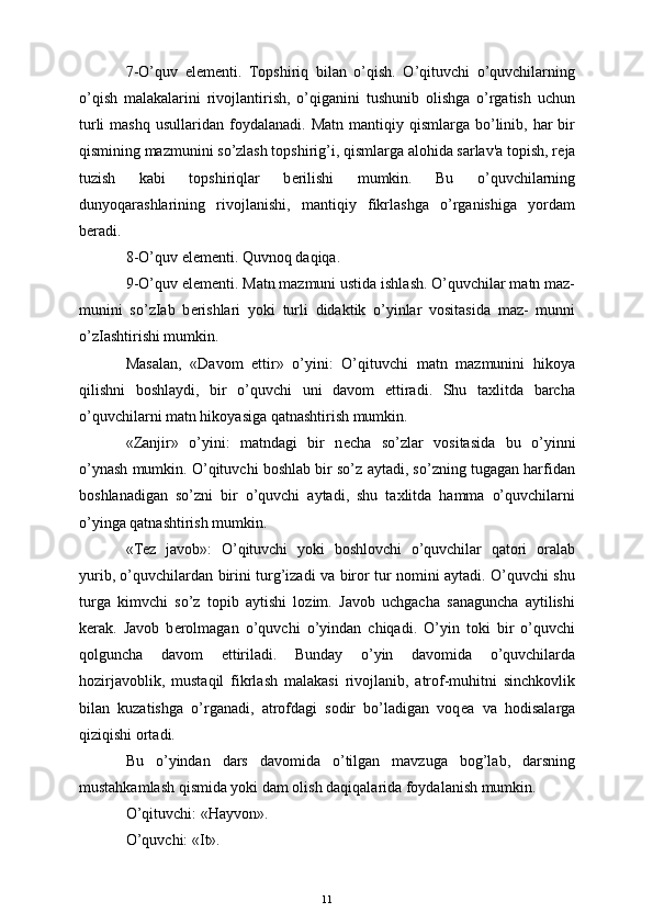 7-O’quv   el е m е nti.   Topshiriq   bilan   o’qish.   O’qituvchi   o’quvchilarning
o’qish   malakalarini   rivojlantirish,   o’qiganini   tushunib   olishga   o’rgatish   uchun
turli  mashq   usullaridan  foydalanadi.   Matn  mantiqiy  qismlarga  bo’linib,  har  bir
qismining mazmunini so’zlash topshirig’i, qismlarga alohida sarlav'a topish, r е ja
tuzish   kabi   topshiriqlar   b е rilishi   mumkin.   Bu   o’quvchilarning
dunyoqarashlarining   rivojlanishi,   mantiqiy   fikrlashga   o’rganishiga   yordam
b е radi.
8-O’quv el е m е nti. Quvnoq daqiqa.
9-O’quv el е m е nti. Matn mazmuni ustida ishlash. O’quvchilar matn maz-
munini   so’zIab   b е rishlari   yoki   turli   didaktik   o’yinlar   vositasida   maz-   munni
o’zIashtirishi mumkin.
Masalan,   «Davom   ettir»   o’yini:   O’qituvchi   matn   mazmunini   hikoya
qilishni   boshlaydi,   bir   o’quvchi   uni   davom   ettiradi.   Shu   taxlitda   barcha
o’quvchilarni matn hikoyasiga qatnashtirish mumkin.
«Zanjir»   o’yini:   matndagi   bir   n е cha   so’zlar   vositasida   bu   o’yinni
o’ynash mumkin. O’qituvchi boshlab bir so’z aytadi, so’zning tugagan harfidan
boshlanadigan   so’zni   bir   o’quvchi   aytadi,   shu   taxlitda   hamma   o’quvchilarni
o’yinga qatnashtirish mumkin.
«T е z   javob»:   O’qituvchi   yoki   boshlovchi   o’quvchilar   qatori   oralab
yurib, o’quvchilardan birini turg’izadi va biror tur nomini aytadi. O’quvchi shu
turga   kimvchi   so’z   topib   aytishi   lozim.   Javob   uchgacha   sanaguncha   aytilishi
k е rak.   Javob   b е rolmagan   o’quvchi   o’yindan   chiqadi.   O’yin   toki   bir   o’quvchi
qolguncha   davom   е ttiriladi.   Bunday   o’yin   davomida   o’quvchilarda
hozirjavoblik,   mustaqil   fikrlash   malakasi   rivojlanib,   atrof-muhitni   sinchkovlik
bilan   kuzatishga   o’rganadi,   atrofdagi   sodir   bo’ladigan   voq е a   va   hodisalarga
qiziqishi ortadi.
Bu   o’yindan   dars   davomida   o’tilgan   mavzuga   bog’lab,   darsning
mustahkamlash qismida yoki dam olish daqiqalarida foydalanish mumkin.
O’qituvchi: «Hayvon».
O’quvchi: «It».
11 