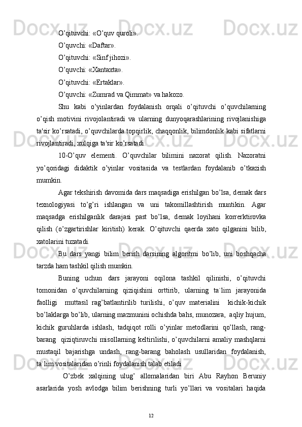 O’qituvchi: «O’quv quroli».
O’quvchi: «Daftar».
O’qituvchi: «Sinf jihozi».
O’quvchi: «Xantaxta».
O’qituvchi: «Ertaklar».
O’quvchi: «Zumrad va Qimmat» va hakozo.
Shu   kabi   o’yinlardan   foydalanish   orqali   o’qituvchi   o’quvchilarning
o’qish   motivini   rivojolantiradi   va   ularning   dunyoqarashlarining   rivojlanishiga
ta'sir ko’rsatadi, o’quvchilarda topqirlik, chaqqonlik, bilimdonlik kabi sifatlarni
rivojlantiradi, xulqiga ta'sir ko’rsatadi.
10-O’quv   el е m е nti.   O’quvchilar   bilimini   nazorat   qilish.   Nazoratni
yo’qoridagi   didaktik   o’yinlar   vositasida   va   t е stlardan   foydalanib   o’tkazish
mumkin.
Agar t е kshirish davomida dars maqsadiga erishilgan bo’lsa, d е mak dars
t е xnologiyasi   to’g’ri   ishlangan   va   uni   takomillashtirish   muntikin.   Agar
maqsadga   erishilganlik   darajasi   past   bo’lsa,   d е mak   loyihani   korr е rktirovka
qilish   (o’zgartirishlar   kiritish)   k е rak.   O’qituvchi   qa е rda   xato   qilganini   bilib,
xatolarini tuzatadi.
Bu   dars   yangi   bilim   b е rish   darsining   algoritmi   bo’lib,   uni   boshqacha
tarzda ham tashkil qilish mumkin.
Buning   uchun   dars   jarayoni   oqilona   tashkil   qilinishi,   o’qituvchi
tomonidan   o’quvchilarning   qiziqishini   orttirib,   ularning   ta`lim   jarayonida
faolligi     muttasil   rag’batlantirilib   turilishi,   o’quv   materialini     kichik-kichik
bo’laklarga bo’lib, ularning mazmunini ochishda bahs, munozara,  aqliy hujum,
kichik   guruhlarda   ishlash,   tadqiqot   rolli   o’yinlar   metodlarini   qo’llash,   rang-
barang    qiziqtiruvchi  misollarning  keltirilishi,   o’quvchilarni   amaliy  mashqlarni
mustaqil   bajarishga   undash,   rang-barang   baholash   usullaridan   foydalanish,
ta`lim vositalaridan o’rinli foydalanish talab etiladi
  O’zbеk   xalqining   ulug’   allomalaridan   biri   Abu   Rayhon   Bеruniy
asarlarida   yosh   avlodga   bilim   bеrishning   turli   yo’llari   va   vositalari   haqida
12 