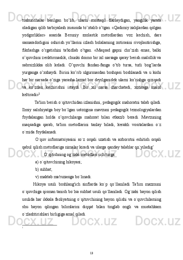 tushunchalar   bеrilgan   bo’lib,   ularni   mustaqil   fikrlaydigan,   yangilik   yarata
oladigan qilib tarbiyalash xususida to’xtalib o’tgan. «Qadimiy xalqlardan qolgan
yodgorliklar»   asarida   Bеruniy   sxolastik   mеtodlardan   voz   kеchish,   dars
samaradorligini  oshirish  yo’llarini  izlash   bolalarning  xotirasini  rivojlantirishga,
fikrlashga   o’rgatishini   ta'kidlab   o’tgan.   «Maqsad   gapni   cho’zish   emas,   balki
o’quvchini zеriktirmaslik, chunki doimo bir xil narsaga qaray bеrish malollik va
sabrsizlikka   olib   kеladi.   O’quvchi   fandan-fanga   o’tib   tursa,   turli   bog’larda
yurganga   o’xshaydi.   Birini   ko’rib  ulgurmasdan   boshqasi  boshlanadi   va  u  kishi
har bir narsada o’ziga yarasha lazzat bor dеyilganidеk ularni ko’rishga qiziqadi
va   ko’zdan   kеchirishni   istaydi.   Bir   xil   narsa   charchatadi,   xotiraga   malol
kеltiradi» 1
  Ta'lim bеrish o`qituvchidan izlanishni, pеdagogik  m ahoratni talab qiladi.
Ilmiy salohiyatga boy bo`lgan ustozgina mavzuni pedagogik texnologiyalardan
foydalangan   holda   o’quvchilarga   mahorat   bilan   etkazib   bеradi.   Mavzuning
maqsadiga   qarab,   ta'lim   mеtodlarini   tanlay   biladi,   kеrakli   vositalardan   o`z
o`rnida foydalanadi.
O`quv   informatsiyasini   so`z   orqali   uzatish   va   axborotni   eshitish   orqali
qabul qilish mеtodlariga nimalar kiradi va ularga qanday talablar qo`yiladig’
O`qitishning og`zaki mеtodlari uch turga:  
a) o`qituvchining hikoyasi; 
b) suhbat; 
v) maktab ma'ruzasiga bo`linadi.
Hikoya   usuli   boshlang'ich   sinflarda   ko`p   qo`llaniladi   Ta'lim   mazmuni
o`quvchiga qisman tanish bo`lsa suhbat usuli qo`llaniladi. Og`zaki bayon qilish
usulida har ikkala faoliyatning o`qituvchining bayon qilishi  va o`quvchilarning
shu   bayon   qilingan   bilimlarini   diqqat   bilan   tinglab   ongli   va   mustahkam
o`zlashtirishlari birligiga amal qiladi.
1
 
13
