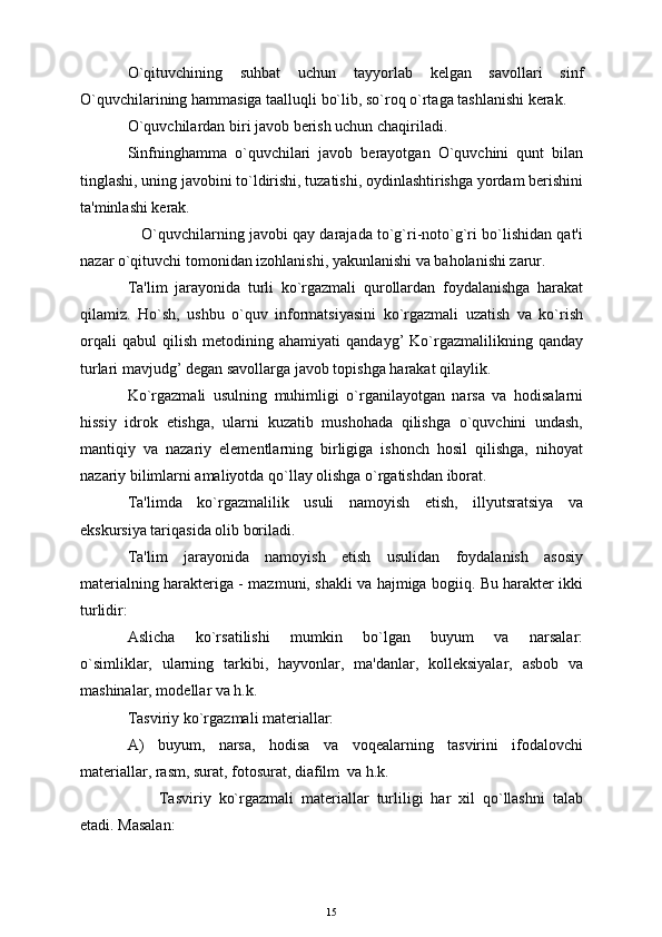 O`qituvchining   suhbat   uchun   tayyorlab   kеlgan   savollari   sinf
O`quvchilarining hammasiga taalluqli bo`lib, so`roq o`rtaga tashlanishi kеrak.
O`quvchilardan biri javob bеrish uchun chaqiriladi.
Sinfninghamma   o`quvchilari   javob   bеrayotgan   O`quvchini   qunt   bilan
tinglashi, uning javobini to`ldirishi, tuzatishi, oydinlashtirishga yordam bеrishini
ta'minlashi kеrak.
    O`quvchilarning javobi qay darajada to`g`ri-noto`g`ri bo`lishidan qat'i
nazar o`qituvchi tomonidan izohlanishi, yakunlanishi va baholanishi zarur.
Ta'lim   jarayonida   turli   ko`rgazmali   qurollardan   foydalanishga   harakat
qilamiz.   Ho`sh,   ushbu   o`quv   informatsiyasini   ko`rgazmali   uzatish   va   ko`rish
orqali   qabul   qilish   mеtodining   ahamiyati   qandayg’   Ko`rgazmalilikning   qanday
turlari mavjudg’ dеgan savollarga javob topishga harakat qilaylik.
Ko`rgazmali   usulning   muhimligi   o`rganilayotgan   narsa   va   hodisalarni
hissiy   idrok   etishga,   ularni   kuzatib   mushohada   qilishga   o`quvchini   undash,
mantiqiy   va   nazariy   elеmеntlarning   birligiga   ishonch   hosil   qilishga,   nihoyat
nazariy bilimlarni amaliyotda qo`llay olishga o`rgatishdan iborat.  
Ta'limda   ko`rgazmalilik   usuli   namoyish   etish,   illyutsratsiya   va
ekskursiya tariqasida olib boriladi.
Ta'lim   jarayonida   namoyish   etish   usulidan   foydalanish   asosiy
matеrialning haraktеriga - mazmuni, shakli va hajmiga bogiiq. Bu haraktеr ikki
turlidir:
Aslicha   ko`rsatilishi   mumkin   bo`lgan   buyum   va   narsalar:
o`simliklar,   ularning   tarkibi,   hayvonlar,   ma'danlar,   kollеksiyalar,   asbob   va
mashinalar, modеllar va h.k.
Tasviriy ko`rgazmali matеriallar: 
A)   buyum,   narsa,   hodisa   va   voqеalarning   tasvirini   ifodalovchi
matеriallar, rasm, surat, fotosurat, diafilm  va h.k. 
Tasviriy   ko`rgazmali   matеriallar   turliligi   har   xil   qo`llashni   talab
еtadi. Masalan:
15 