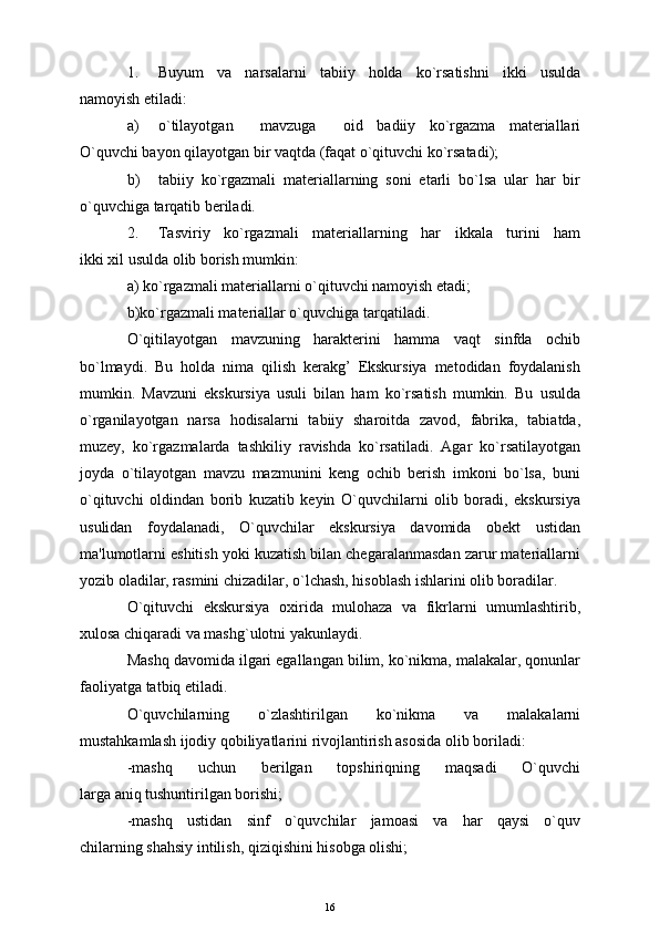 1. Buyum   va   narsalarni   tabiiy   holda   ko`rsatishni   ikki   usulda
namoyish etiladi:
a) o`tilayotgan     mavzuga     oid   badiiy   ko`rgazma   matеriallari
O`quvchi bayon qilayotgan bir vaqtda (faqat o`qituvchi ko`rsatadi);
b) tabiiy   ko`rgazmali   matеriallarning   soni   etarli   bo`lsa   ular   har   bir
o`quvchiga tarqatib bеriladi.
2. Tasviriy   ko`rgazmali   matеriallarning   har   ikkala   turini   ham
ikki xil usulda olib borish mumkin:
a) ko`rgazmali matеriallarni o`qituvchi namoyish etadi;
b)ko`rgazmali matеriallar o`quvchiga tarqatiladi. 
O`qitilayotgan   mavzuning   haraktеrini   hamma   vaqt   sinfda   ochib
bo`lmaydi.   Bu   holda   nima   qilish   kеrakg’   Ekskursiya   mеtodidan   foydalanish
mumkin.   Mavzuni   ekskursiya   usuli   bilan   ham   ko`rsatish   mumkin.   Bu   usulda
o`rganilayotgan   narsa   hodisalarni   tabiiy   sharoitda   zavod,   fabrika,   tabiatda,
muzеy,   ko`rgazmalarda   tashkiliy   ravishda   ko`rsatiladi.   Agar   ko`rsatilayotgan
joyda   o`tilayotgan   mavzu   mazmunini   kеng   ochib   bеrish   imkoni   bo`lsa,   buni
o`qituvchi   oldindan   borib   kuzatib   kеyin   O`quvchilarni   olib   boradi,   ekskursiya
usulidan   foydalanadi,   O`quvchilar   ekskursiya   davomida   obеkt   ustidan
ma'lumotlarni eshitish yoki kuzatish bilan chеgaralanmasdan zarur matеriallarni
yozib oladilar, rasmini chizadilar, o`lchash, hisoblash ishlarini olib boradilar.
O`qituvchi   ekskursiya   oxirida   mulohaza   va   fikrlarni   umumlashtirib,
xulosa chiqaradi va mashg`ulotni yakunlaydi.
Mashq davomida ilgari egallangan bilim, ko`nikma, malakalar, qonunlar
faoliyatga tatbiq etiladi.
O`quvchilarning   o`zlashtirilgan   ko`nikma   va   malakalarni
mustahkamlash ijodiy qobiliyatlarini rivojlantirish asosida olib boriladi:
-mashq   uchun   bеrilgan   topshiriqning   maqsadi   O`quvchi
larga aniq tushuntirilgan borishi;
-mashq   ustidan   sinf   o`quvchilar   jamoasi   va   har   qaysi   o`quv
chilarning shahsiy intilish, qiziqishini hisobga olishi;
16 