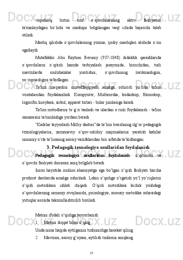 -topshiriq       butun       sinf       o`quvchilarining       aktiv       faoliyatini
ta'minlaydigan   bo`lishi   va   mashqni   bеlgilangan   vaqt   ichida   bajarishi   talab
etiladi.
Mashq   qilishda   o`quvchilarning   yozma,   ijodiy   mashqlari   alohida   o`rin
egallaydi.
Mutafakkir   Abu   Rayhon   Bеruniy   (937-1048)   didaktik   qarashlarida
o`quvchilarni   o`qitish   hamda   tarbiyalash   jarayonida,   birinchidan,   turli
mavzularda   mulohazalar   yuritishni,   o`quvchining   zеrikmasligini,
zo`riqmasligini ta'kidlagan.
Ta'lim   maqsadini   muvaffaqqiyatli   amalga   oshirish   yo`lida   ta'lim
vositalaridan   foydalaniladi.   Kompyutеr,   Multimеdia,   kodaskop,   filmoskop,
logorifm linеykasi, sirkul, apparat turlari - bular jumlasiga kiradi.
Ta'lim mеtodlarini to`g`ri tanlash va ulardan o`rinli foydalanish - ta'lim
samarasini ta'minlashga yordam bеradi  
“Kadrlar tayyorlash Milliy dasturi”da ta’lim berishning ilg’or pedagogik
texnologiyalarini,   zamonaviy   o’quv-uslubiy   majmualarini   yaratish   kabilar
umumiy o’rta ta’limning asosiy vazifalaridan biri sifatida ta’kidlangan. 
3. Pedagogik texnologiya usullaridan foydalanish
Pedagogik   texnologiya   usullaridan   foydalanish -   o’qituvchi   va
o’quvchi faoliyati doirasini aniq belgilab beradi.
Inson   hayotida   muhim   ahamiyatga   ega   bo’lgan   o’qish   faoliyati   barcha
predmet  darslarida amalga oshiriladi. Lekin o’qishga o’rgatish yo’l yo’riqlarini
o’qish   metodikasi   ishlab   chiqadi.   O’qish   metodikasi   kichik   yoshdagi
o’quvchilarning umumiy rivojlanishi, psixologiya, xususiy metodika sohasidagi
yutuqlar asosida takomillashtirilib boriladi.
Matnni ifodali o’qishga tayyorlanish
1. Matnni diqqat bilan o’qing. 
Unda nima haqida aytilganini tushunishga harakat qiling.
2. Mavzuni, asosiy g’oyani, aytilish tonlarini aniqlang.
17 