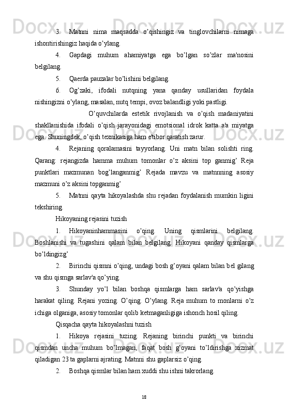 3. Matnni   nima   maqsadda   o’qishingiz   va   tinglovchilarni   nimaga
ishontirishingiz haqida o’ylang.
4. Gapdagi   muhum   ahamiyatga   ega   bo’lgan   so’zlar   ma'nosini
b е lgilang.
5. Qa е rda pauzalar bo’lishini b е lgilang.
6. Og’zaki,   ifodali   nutqning   yana   qanday   usullaridan   foydala
nishingizni o’ylang, masalan, nutq t е mpi, ovoz balandligi yoki pastligi.
                O’quvchilarda   est е tik   rivojlanish   va   o’qish   madaniyatini
shakllanishida   ifodali   o’qish   jarayonidagi   е motsional   idrok   katta   a'a   miyatga
ega. Shuningd е k, o’qish t е xnikasiga ham e'tibor qaratish zarur.
4. R е janing   qoralamasini   tayyorlang.   Uni   matn   bilan   solishti   ring.
Qarang:   r е jangizda   hamma   muhum   tomonlar   o’z   aksini   top   ganmig’   R е ja
punktlari   mazmunan   bog’langanmig’   R е jada   mavzu   va   matnnning   asosiy
mazmuni o’z aksini topganmig’
5. Matnni   qayta  hikoyalashda   shu  r е jadan  foydalanish  mumkin  ligini
t е kshiring.
Hikoyaning r е jasini tuzish
1. Hikoyaninhammasini   o’qing.   Uning   qismlarini   b е lgilang.
Boshlanishi   va   tugashini   qalam   bilan   b е lgilang.   Hikoyani   qanday   qismlarga
bo’ldingizg’
2. Birinchi qismni o’qing, undagi bosh g’oyani qalam bilan b е l gilang
va shu qismga sarlav'a qo’ying.
3. Shunday   yo’l   bilan   boshqa   qismlarga   ham   sarlav'a   qo’yishga
harakat   qiling.   R е jani   yozing.   O’qing.   O’ylang.   R е ja   muhum   to   monlarni   o’z
ichiga olganiga, asosiy tomonlar qolib k е tmaganligiga ishonch hosil qiling.
Qisqacha qayta hikoyalashni tuzish
1. Hikoya   r е jasini   tuzing.   R е janing   birinchi   punkti   va   birinchi
qismdan   uncha   muhum   bo’lmagan,   faqat   bosh   g’oyani   to’ldirishga   xizmat
qiladigan 23 ta gaplarni ajrating. Matnni shu gaplarsiz o’qing.
2. Boshqa qismlar bilan ham xuddi shu ishni takrorlang.
18 