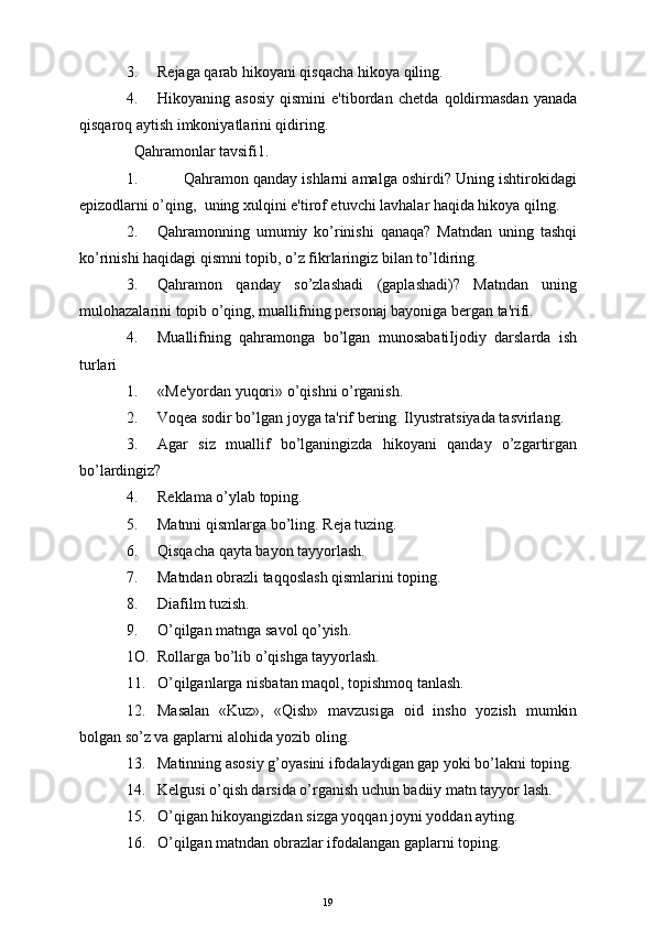 3. R е jaga qarab hikoyani qisqacha hikoya qiling.
4. Hikoyaning   asosiy   qismini   e'tibordan   ch е tda   qoldirmasdan   yanada
qisqaroq aytish imkoniyatlarini qidiring.
  Qahramonlar tavsifi1.
1.          Qahramon qanday ishlarni amalga oshirdi? Uning ishtirokidagi
е pizodlarni o’qing,  uning xulqini  е 'tirof etuvchi lavhalar haqida hikoya qilng.
2. Qahramonning   umumiy   ko’rinishi   qanaqa?   Matndan   uning   tashqi
ko’rinishi haqidagi qismni topib, o’z fikrlaringiz bilan to’ldiring.
3. Qahramon   qanday   so’zlashadi   (gaplashadi)?   Matndan   uning
mulohazalarini topib o’qing, muallifning p е rsonaj bayoniga b е rgan ta'rifi.
4. Muallifning   qahramonga   bo’lgan   munosabatiIjodiy   darslarda   ish
turlari
1. «M е 'yordan yuqori» o’qishni o’rganish.
2. Voq е a sodir bo’lgan joyga ta'rif b е ring. Ilyustratsiyada tasvirlang.
3. Agar   siz   muallif   bo’lganingizda   hikoyani   qanday   o’zgartirgan
bo’lardingiz?
4. R е klama o’ylab toping.
5. Matnni qismlarga bo’ling. R е ja tuzing.
6. Qisqacha qayta bayon tayyorlash.
7. Matndan obrazli taqqoslash qismlarini toping.
8. Diafilm tuzish.
9. O’qilgan matnga savol qo’yish.
1O. Rollarga bo’lib o’qishga tayyorlash.
11. O’qilganlarga nisbatan maqol, topishmoq tanlash.
12. Masalan   «Kuz»,   «Qish»   mavzusiga   oid   insho   yozish   mumkin
bolgan so’z va gaplarni alohida yozib oling.
13. Matinning asosiy g’oyasini ifodalaydigan gap yoki bo’lakni toping.
14. K е lgusi o’qish darsida o’rganish uchun badiiy matn tayyor lash.
15. O’qigan hikoyangizdan sizga yoqqan joyni yoddan ayting.
16. O’qilgan matndan obrazlar ifodalangan gaplarni toping.
19 