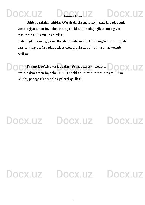 Annotatsiya
Ushbu malaka  ishida:  O’qish darslarini tashkil etishda pedagogik 
texnologiyalardan foydalanishning shakllari, «Pedagogik texnologiya» 
tushunchasining vujudga kelishi,
Pedagogik texnologiya usullaridan foydalanish,  Boshlang’ich sinf  o’qish 
darslari jarayonida pedagogik texnologiyalarni qo’llash usullari yoritib 
berilgan.
Tayanch so’zlar va iboralar:  Pedagogik texnologiya, 
texnologiyalardan foydalanishning shakllari, » tushunchasining vujudga 
kelishi, pedagogik texnologiyalarni qo’llash.
2 