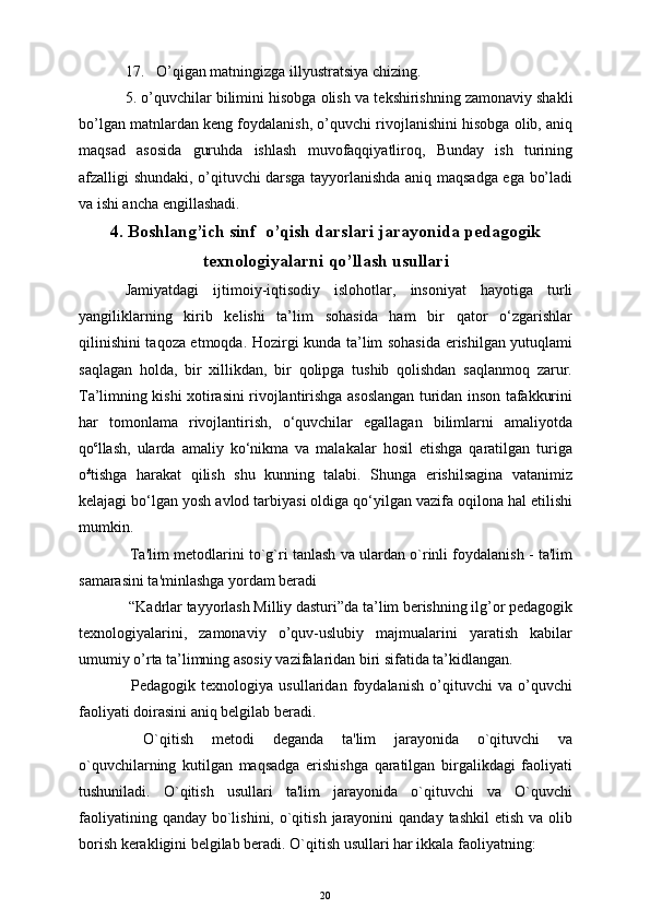 17. O’qigan matningizga illyustratsiya chizing.
5. o’quvchilar bilimini hisobga olish va t е kshirishning zamonaviy shakli
bo’lgan matnlardan k е ng foydalanish, o’quvchi rivojlanishini hisobga olib, aniq
maqsad   asosida   guruhda   ishlash   muvofaqqiyatliroq,   Bunday   ish   turining
afzalligi shundaki, o’qituvchi darsga tayyorlanishda aniq maqsadga ega bo’ladi
va ishi ancha engillashadi. 
4 . Boshlang’ich sinf  o’qish darslari jarayonida pedagogik
texnologiyalarni qo’llash usullari
Jamiyatdagi   ijtimoiy-iqtisodiy   islohotlar,   insoniyat   hayotiga   turli
yangiliklarning   kirib   kelishi   ta’lim   sohasida   ham   bir   qator   o‘zgarishlar
qilinishini taqoza etmoqda. Hozirgi kunda ta’lim sohasida erishilgan yutuqlami
saqlagan   holda,   bir   xillikdan,   bir   qolipga   tushib   qolishdan   saqlanmoq   zarur.
Ta’limning kishi xotirasini rivojlantirishga asoslangan turidan inson tafakkurini
har   tomonlama   rivojlantirish,   o‘quvchilar   egallagan   bilimlarni   amaliyotda
qo c
llash,   ularda   amaliy   ko‘nikma   va   malakalar   hosil   etishga   qaratilgan   turiga
o £
tishga   harakat   qilish   shu   kunning   talabi.   Shunga   erishilsagina   vatanimiz
kelajagi bo‘lgan yosh avlod tarbiyasi oldiga qo‘yilgan vazifa oqilona hal etilishi
mumkin.
 Ta'lim mеtodlarini to`g`ri tanlash va ulardan o`rinli foydalanish - ta'lim
samarasini ta'minlashga yordam bеradi  
 “Kadrlar tayyorlash Milliy dasturi”da ta’lim berishning ilg’or pedagogik
texnologiyalarini,   zamonaviy   o’quv-uslubiy   majmualarini   yaratish   kabilar
umumiy o’rta ta’limning asosiy vazifalaridan biri sifatida ta’kidlangan. 
  Pedagogik   texnologiya   usullaridan   foydalanish   o’qituvchi   va   o’quvchi
faoliyati doirasini aniq belgilab beradi.
  O`qitish   mеtodi   dеganda   ta'lim   jarayonida   o`qituvchi   va
o`quvchilarning   kutilgan   maqsadga   erishishga   qaratilgan   birgalikdagi   faoliyati
tushuniladi.   O`qitish   usullari   ta'lim   jarayonida   o`qituvchi   va   O`quvchi
faoliyatining  qanday  bo`lishini,  o`qitish  jarayonini  qanday  tashkil  etish  va  olib
borish kеrakligini bеlgilab bеradi. O`qitish usullari har ikkala faoliyatning: 
20 