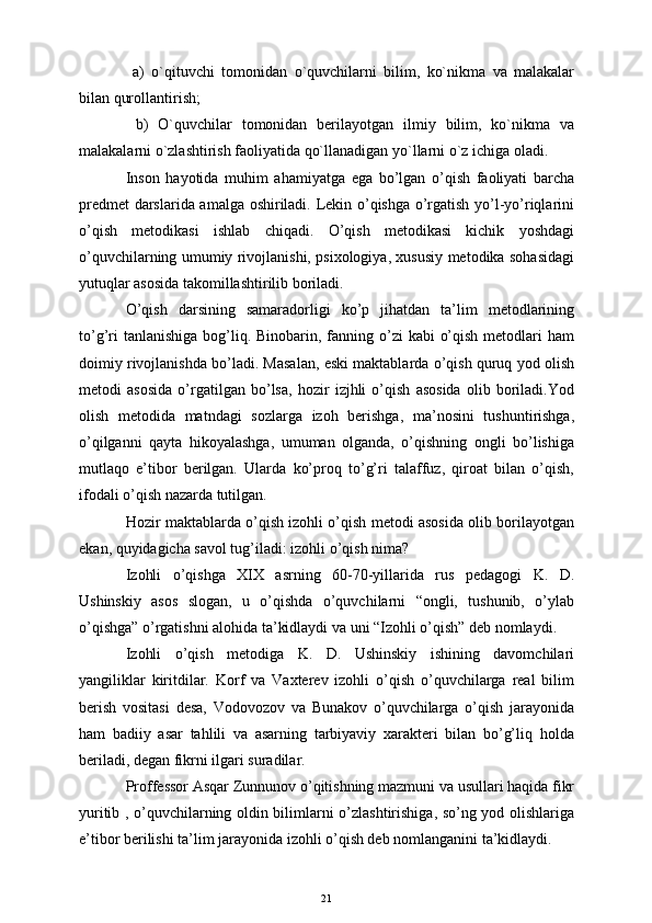   a)   o`qituvchi   tomonidan   o `quvchilarni   bilim,   ko`nikma   va   malakalar
bilan qurollantirish; 
  b)   O`quvchilar   tomonidan   bеrilayotgan   ilmiy   bilim,   ko`nikma   va
malakalarni o`zlashtirish faoliyatida qo`llanadigan yo`llarni o`z ichiga oladi. 
Inson   hayotida   muhim   ahamiyatga   ega   bo’lgan   o’qish   faoliyati   barcha
predmet  darslarida amalga oshiriladi. Lekin o’qishga o’rgatish yo’l-yo’riqlarini
o’qish   metodikasi   ishlab   chiqadi.   O’qish   metodikasi   kichik   yoshdagi
o’quvchilarning umumiy rivojlanishi, psixologiya, xususiy metodika sohasidagi
yutuqlar asosida takomillashtirilib boriladi.
O’qish   darsining   samaradorligi   ko’p   jihatdan   ta’lim   metodlarining
to’g’ri  tanlanishiga  bog’liq. Binobarin, fanning o’zi  kabi  o’qish  metodlari  ham
doimiy rivojlanishda bo’ladi. Masalan, eski maktablarda o’qish quruq yod olish
metodi   asosida   o’rgatilgan   bo’lsa,   hozir   izjhli   o’qish   asosida   olib   boriladi.Yod
olish   metodida   matndagi   sozlarga   izoh   berishga,   ma’nosini   tushuntirishga,
o’qilganni   qayta   hikoyalashga,   umuman   olganda,   o’qishning   ongli   bo’lishiga
mutlaqo   e’tibor   berilgan.   Ularda   ko’proq   to’g’ri   talaffuz,   qiroat   bilan   o’qish,
ifodali o’qish nazarda tutilgan. 
Hozir maktablarda o’qish izohli o’qish metodi asosida olib borilayotgan
ekan, quyidagicha savol tug’iladi: izohli o’qish nima? 
Izohli   o’qishga   XIX   asrning   60-70-yillarida   rus   pedagogi   K.   D.
Ushinskiy   asos   slogan,   u   o’qishda   o’quvchilarni   “ongli,   tushunib,   o’ylab
o’qishga” o’rgatishni alohida ta’kidlaydi va uni “Izohli o’qish” deb nomlaydi. 
Izohli   o’qish   metodiga   K.   D.   Ushinskiy   ishining   davomchilari
yangiliklar   kiritdilar.   Korf   va   Vaxterev   izohli   o’qish   o’quvchilarga   real   bilim
berish   vositasi   desa,   Vodovozov   va   Bunakov   o’quvchilarga   o’qish   jarayonida
ham   badiiy   asar   tahlili   va   asarning   tarbiyaviy   xarakteri   bilan   bo’g’liq   holda
beriladi, degan fikrni ilgari suradilar.
Proffessor Asqar Zunnunov o’qitishning mazmuni va usullari haqida fikr
yuritib , o’quvchilarning oldin bilimlarni o’zlashtirishiga, so’ng yod olishlariga
e’tibor berilishi ta’lim jarayonida izohli o’qish deb nomlanganini ta’kidlaydi.
21 