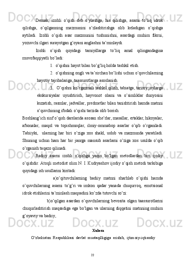 Demak,   izohli   o’qish   deb   o’ylashga,   his   qilishga,   asarni   to’liq   idrok
qilishga,   o’qilganning   mazmunini   o’zlashtirishga   olib   keladigan   o’qishga
aytiladi.   Izohli   o’qish   asar   mazmunini   tushunishni,   asardagi   muhim   fikrni,
yozuvchi ilgari surayotgan g’oyani anglashni ta’minlaydi. 
Izohli   o’qish   quyidagi   tamiyillarga   to’liq   amal   qilingandagina
muvofaqqiyatli bo’ladi:
1. o’qishni hayot bilan bo’g’liq holda tashkil etish. 
2. o’qishning ongli va ta’sirchan bo’lishi uchun o’quvchilarning
hayotiy tajribalariga, taassurotlarga asoslanish.
3.  O’qishni ko’rgazmali tashkil qilish, tabiatga, tarixiy joylarga
ekskursiyalar   uyushtirish,   hayvonot   olami   va   o’simliklar   dunyosini
kuzatish, rasmlar, jadvallar, predmetlar bilan tanishtirish hamda matnni
o’quvchining ifodali o’qishi tarzida olib borish.
Boshlang’ich sinf o’qish darslarida asosan she’rlar, masallar, ertaklar, hikoyalar,
afsonalar,   maqol   va   topishmoqlar,   ilmiy-ommabop   asarlar   o’qib   o’rganiladi.
Tabiiyki,     ularning   har   biri   o’ziga   xos   shakl,   uslub   va   mazmunda   yaratiladi.
Shuning   uchun   ham   har   bir   janrga   mansub   asarlarni   o’ziga   xos   usulda   o’qib
o’rganish taqazo qilinadi.
Badiiy   asarni   izohli   o’qishga   yaqin   bo’lgan   metodlardan   biri   ijodiy
o’qishdir. Atoqli metodist olim N. I. Kudryashov ijodiy o’qish metodi tarkibiga
quyidagi ish usullarini kiritadi:  
            a)o’qituvchilarning   badiiy   matnni   sharhlab   o’qishi   hamda
o’quvchilarning   asarni   to’g’ri   va   imkon   qadar   yanada   chuqurroq,   emotsional
idrok etishlarini ta’minlash maqsadini ko’zda tutuvchi so’zi:
              b)o’qilgan   asardan   o’quvchilarning   bevosita   olgan   taassurotlarini
chuqurlashtirish maqsadiga ega bo’lgan va ularning diqqatini matnning muhim
g’oyaviy va badiiy, 
Xulosa
O‘zbekiston  Respublikasi  davlat  mustaqilligiga  erishib,  ijtimoiy-iqtisodiy 
22 