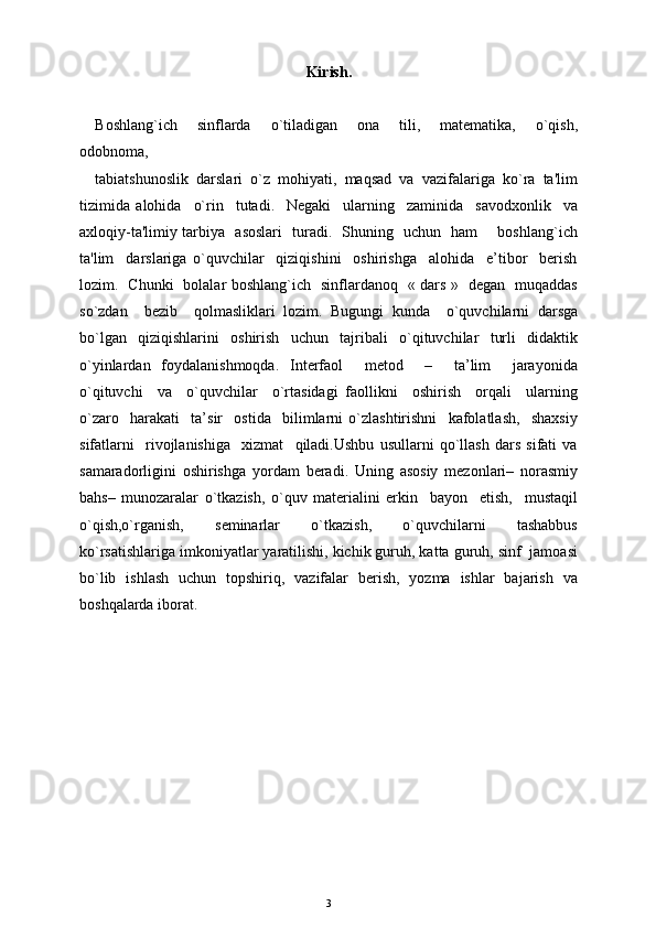 Kirish.
Boshlang`ich     sinflarda     o`tiladigan     ona     tili,     matematika,     o`qish,
odobnoma, 
tabiatshunoslik   darslari   o`z   mohiyati,   maqsad   va   vazifalariga   ko`ra   ta'lim
tizimida   alohida     o`rin     tutadi.     Negaki     ularning     zaminida     savodxonlik     va
axloqiy-ta'limiy tarbiya   asoslari   turadi.   Shuning   uchun   ham       boshlang`ich
ta'lim     darslariga   o`quvchilar     qiziqishini     oshirishga     alohida     e’tibor     berish
lozim.   Chunki   bolalar boshlang`ich   sinflardanoq   « dars »   degan   muqaddas
so`zdan     bezib     qolmasliklari   lozim.   Bugungi   kunda     o`quvchilarni   darsga
bo`lgan   qiziqishlarini   oshirish   uchun   tajribali   o`qituvchilar   turli   didaktik
o`yinlardan   foydalanishmoqda.   Interfaol     metod     –     ta’lim     jarayonida
o`qituvchi     va     o`quvchilar     o`rtasidagi   faollikni     oshirish     orqali     ularning
o`zaro     harakati     ta’sir     ostida     bilimlarni   o`zlashtirishni     kafolatlash,     shaxsiy
sifatlarni     rivojlanishiga     xizmat     qiladi.Ushbu   usullarni   qo`llash   dars   sifati   va
samaradorligini   oshirishga   yordam   beradi.   Uning   asosiy   mezonlari–   norasmiy
bahs–   munozaralar   o`tkazish,   o`quv   materialini   erkin     bayon     etish,     mustaqil
o`qish,o`rganish,     seminarlar     o`tkazish,     o`quvchilarni     tashabbus
ko`rsatishlariga imkoniyatlar yaratilishi, kichik guruh, katta guruh, sinf  jamoasi
bo`lib   ishlash   uchun   topshiriq,   vazifalar   berish,   yozma   ishlar   bajarish   va
boshqalarda iborat. 
3 