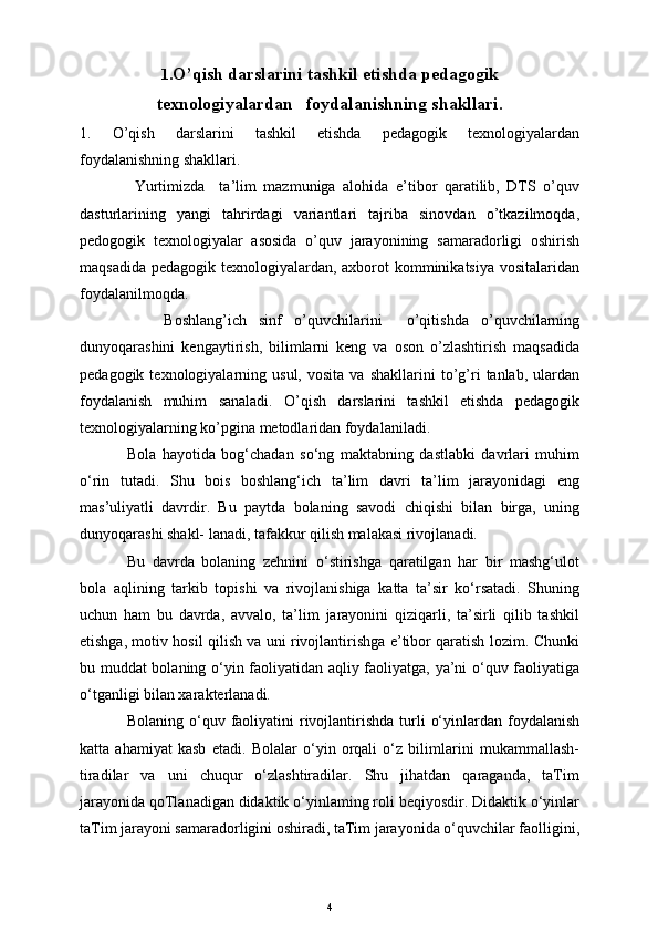 1. O’qish darslarini tashkil etishda pedagogik
texnologiyalardan   foydalanishning shakllari.
1.   O’qish   darslarini   tashkil   etishda   pedagogik   texnologiyalardan
foydalanishning shakllari .
Yurtimizda     ta’lim   mazmuniga   alohida   e’tibor   qaratilib,   DTS   o’quv
dasturlarining   yangi   tahrirdagi   variantlari   tajriba   sinovdan   o’tkazilmoqda,
pedogogik   texnologiyalar   asosida   o’quv   jarayonining   samaradorligi   oshirish
maqsadida pedagogik texnologiyalardan, axborot komminikatsiya vositalaridan
foydalanilmoqda.
      Boshlang’ich   sinf   o’quvchilarini     o’qitishda   o’quvchilarning
dunyoqarashini   kengaytirish,   bilimlarni   keng   va   oson   o’zlashtirish   maqsadida
pedagogik   texnologiyalarning   usul,   vosita   va  shakllarini   to’g’ri   tanlab,   ulardan
foydalanish   muhim   sanaladi.   O’qish   darslarini   tashkil   etishda   pedagogik
texnologiyalarning ko’pgina metodlaridan foydalaniladi.
Bola   hayotida   bog‘chadan   so‘ng   maktabning   dastlabki   davrlari   muhim
o‘rin   tutadi.   Shu   bois   boshlang‘ich   ta’lim   davri   ta’lim   jarayonidagi   eng
mas’uliyatli   davrdir.   Bu   paytda   bolaning   savodi   chiqishi   bilan   birga,   uning
dunyoqarashi shakl- lanadi, tafakkur qilish malakasi rivojlanadi.
Bu   davrda   bolaning   zehnini   o‘stirishga   qaratilgan   har   bir   mashg‘ulot
bola   aqlining   tarkib   topishi   va   rivojlanishiga   katta   ta’sir   ko‘rsatadi.   Shuning
uchun   ham   bu   davrda,   avvalo,   ta’lim   jarayonini   qiziqarli,   ta’sirli   qilib   tashkil
etishga, motiv hosil qilish va uni rivojlantirishga e’tibor qaratish lozim. Chunki
bu muddat bolaning o‘yin faoliyatidan aqliy faoliyatga, ya’ni o‘quv faoliyatiga
o‘tganligi bilan xarakterlanadi.
Bolaning  o‘quv  faoliyatini   rivojlantirishda  turli   o‘yinlardan foydalanish
katta   ahamiyat   kasb   etadi.   Bolalar   o‘yin   orqali   o‘z   bilimlarini   mukammallash-
tiradilar   va   uni   chuqur   o‘zlashtiradilar.   Shu   jihatdan   qaraganda,   taTim
jarayonida qoTlanadigan didaktik o‘yinlaming roli beqiyosdir. Didaktik o‘yinlar
taTim jarayoni samaradorligini oshiradi, taTim jarayonida o‘quvchilar faolligini,
4 