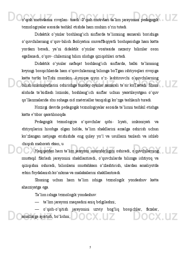 o‘qish  motivlarini  rivojlan-  tiradi. 0‘qish  motivlari  ta’lim  jarayonini  pedagogik
texnologiyalar asosida tashkil etishda ham muhim o‘rin tutadi.
Didaktik   o’yinlar   boshlang‘ich   sinflarda   ta’limning   samarali   borishiga
o‘quvchilarning o‘quv-bilish faoliyatini  muvaffaqiyatli  boshqarishga  ham  katta
yordam   beradi,   ya’ni   didaktik   o‘yinlar   vositasida   nazariy   bilimlar   oson
egallanadi, o‘quv- chilarning bilim olishga qiziqishlari ortadi.
Didaktik   o‘yinlar   nafaqat   boshlang‘ich   sinflarda,   balki   ta’limning
keyingi bosqichlarida ham o‘quvchilarning bilimga boTgan ishtiyoqlari rivojiga
katta   turtki   boTishi   mumkin.   Ayniqsa   qiyin   o‘z-   lashtiruvchi   o‘quvchilarning
bilish imkoniyatlarini oshirishga bunday oyinlar samarali ta’sir koTsatadi. Shuni
alohida   ta’kidlash   lozimki,   boshlang‘ich   sinflar   uchun   yaratilayotgan   o‘quv
qo’llanmalarida shu sohaga oid materiallar tanqisligi ko‘zga tashlanib turadi. 
Hozirgi davrda pedagogik texnologiyalar asosida ta’limni tashkil etishga
katta e’tibor qaratilmoqda.
Pedagogik   texnologiya   o‘quvchilar   qobi-   liyati,   imkoniyati   va
ehtiyojlarini   hisobga   olgan   holda,   ta’lim   shakllarini   amalga   oshirish   uchun
ko‘zlangan   natijaga   erishishda   eng   qulay   yo‘l   va   usullami   tanlash   va   ishlab
chiqish mahorati ekan, u 
Haqiqatdan ham ta’lim jarayoni unumdorligini oshiradi, o ’
quvchilarning
mustaqil   fikrlash   jarayonini   shakllantiradi,   o‘quvchilarda   bilimga   ishtiyoq   va
qiziqishni   oshiradi,   bilimlarni   mustahkam   o‘zlashtirish,   ulardan   amaliyotda
erkin foydalanish ko‘nikma va malakalarini shakllantiradi.
Shuning   uchun   ham   ta’lim   ishiga   texnologik   yondashuv   katta
ahamiyatga ega.
Ta’lim ishiga texnologik yondashuv:
— ta’lim jarayoni maqsadini aniq belgilashni;
— o‘qish-o‘qitish   jarayonini   uzviy   bog‘liq   bosqichlar,   fazalar,
amallarga ajratish, bo‘lishni;
5 