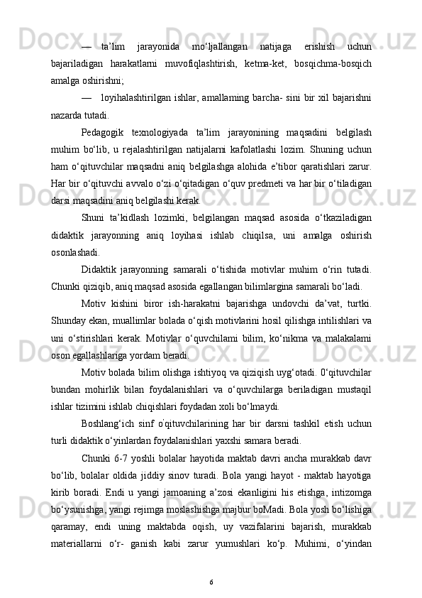 — ta’lim   jarayonida   mo‘ljallangan   natijaga   erishish   uchun
bajariladigan   harakatlarni   muvofiqlashtirish,   ketma-ket,   bosqichma-bosqich
amalga oshirishni;
— loyihalashtirilgan  ishlar,  amallaming  barcha-   sini   bir  xil  bajarishni
nazarda tutadi.
Pedagogik   texnologiyada   ta’lim   jarayonining   maqsadini   belgilash
muhim   bo‘lib,   u   rejalashtirilgan   natijalarni   kafolatlashi   lozim.   Shuning   uchun
ham   o‘qituvchilar   maqsadni   aniq   belgilashga   alohida   e’tibor   qaratishlari   zarur.
Har bir o‘qituvchi avvalo o‘zi o‘qitadigan o‘quv predmeti va har bir o‘tiladigan
darsi maqsadini aniq belgilashi kerak.
Shuni   ta’kidlash   lozimki,   belgilangan   maqsad   asosida   o‘tkaziladigan
didaktik   jarayonning   aniq   loyihasi   ishlab   chiqilsa,   uni   amalga   oshirish
osonlashadi.
Didaktik   jarayonning   samarali   o‘tishida   motivlar   muhim   o‘rin   tutadi.
Chunki qiziqib, aniq maqsad asosida egallangan bilimlargina samarali bo‘ladi.
Motiv   kishini   biror   ish-harakatni   bajarishga   undovchi   da’vat,   turtki.
Shunday ekan, muallimlar bolada o‘qish motivlarini hosil qilishga intilishlari va
uni   o‘stirishlari   kerak.   Motivlar   o‘quvchilami   bilim,   ko‘nikma   va   malakalami
oson egallashlariga yordam beradi.
Motiv bolada bilim olishga ishtiyoq va qiziqish uyg‘otadi. 0‘qituvchilar
bundan   mohirlik   bilan   foydalanishlari   va   o‘quvchilarga   beriladigan   mustaqil
ishlar tizimini ishlab chiqishlari foydadan xoli bo‘lmaydi.
Boshlang‘ich   sinf   o ’
qituvchilarining   har   bir   darsni   tashkil   etish   uchun
turli didaktik o‘yinlardan foydalanishlari yaxshi samara beradi.
Chunki  6-7  yoshli  bolalar   hayotida  maktab  davri   ancha  murakkab  davr
bo‘lib,   bolalar   oldida   jiddiy   sinov   turadi.   Bola   yangi   hayot   -   maktab   hayotiga
kirib   boradi.   Endi   u   yangi   jamoaning   a’zosi   ekanligini   his   etishga,   intizomga
bo‘ysunishga, yangi rejimga moslashishga majbur boMadi. Bola yosh bo‘lishiga
qaramay,   endi   uning   maktabda   oqish,   uy   vazifalarini   bajarish,   murakkab
materiallarni   o‘r-   ganish   kabi   zarur   yumushlari   ko‘p.   Muhimi,   o‘yindan
6 