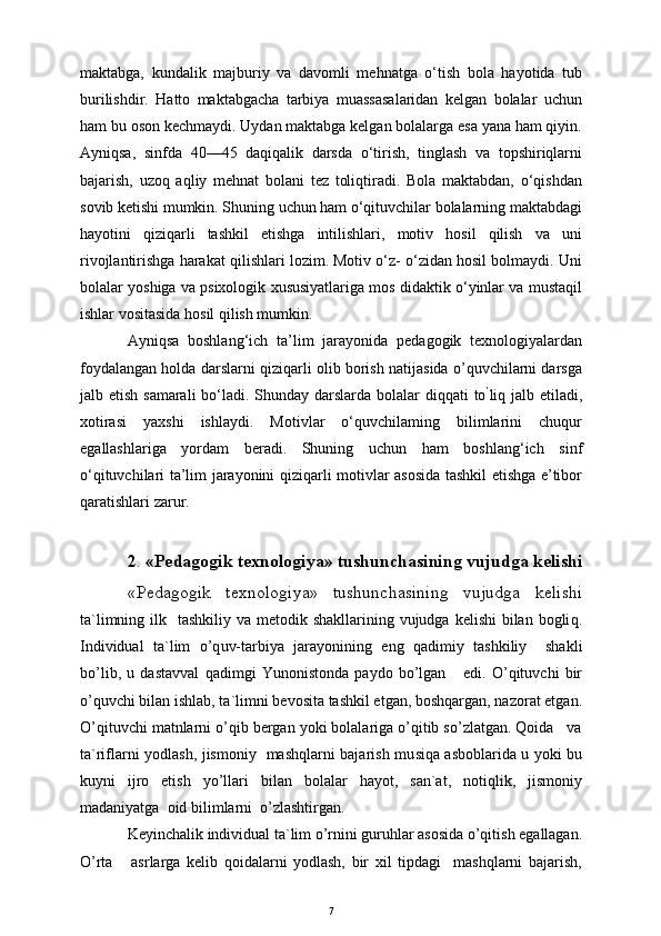 maktabga,   kundalik   majburiy   va   davomli   mehnatga   o‘tish   bola   hayotida   tub
burilishdir.   Hatto   maktabgacha   tarbiya   muassasalaridan   kelgan   bolalar   uchun
ham bu oson kechmaydi. Uydan maktabga kelgan bolalarga esa yana ham qiyin.
Ayniqsa,   sinfda   40—45   daqiqalik   darsda   o‘tirish,   tinglash   va   topshiriqlarni
bajarish,   uzoq   aqliy   mehnat   bolani   tez   toliqtiradi.   Bola   maktabdan,   o‘qishdan
sovib ketishi mumkin. Shuning uchun ham o‘qituvchilar bolalarning maktabdagi
hayotini   qiziqarli   tashkil   etishga   intilishlari,   motiv   hosil   qilish   va   uni
rivojlantirishga harakat qilishlari lozim. Motiv o‘z- o‘zidan hosil bolmaydi. Uni
bolalar yoshiga va psixologik xususiyatlariga mos didaktik o‘yinlar va mustaqil
ishlar vositasida hosil qilish mumkin.
Ayniqsa   boshlang‘ich   ta’lim   jarayonida   pedagogik   texnologiyalardan
foydalangan holda darslarni qiziqarli olib borish natijasida o’quvchilarni darsga
jalb etish samarali  bo‘ladi. Shunday darslarda bolalar  diqqati  to ’
liq jalb etiladi,
xotirasi   yaxshi   ishlaydi.   Motivlar   o‘quvchilaming   bilimlarini   chuqur
egallashlariga   yordam   beradi.   Shuning   uchun   ham   boshlang‘ich   sinf
o‘qituvchilari ta’lim jarayonini qiziqarli motivlar asosida tashkil etishga e’tibor
qaratishlari zarur.
2 .  «Pedagogik texnologiya» tushunchasining vujudga kelishi
«Pedagogik   texnologiya»   tushunchasining   vujudga   kelishi
ta`limning ilk   tashkiliy va metodik shakllarining vujudga  kelishi  bilan bogli q .
Individual   ta`lim   o’q uv-tarbiya   jarayonining   eng   q adimiy   tashkiliy     shakli
b o’ lib,   u   dastavval   q adimgi   Y u nonistonda   paydo   bo’lgan       edi.   O’qituvchi   bir
o’quvchi bilan ishlab, ta`limni bevosita tashkil etgan, boshqargan, nazorat etgan.
O’qituvchi matnlarni o’qib bergan yoki bolalariga o’qitib so’zlatgan. Qoida   va
ta`riflarni yodlash, jismoniy   mashqlarni bajarish mu s i q a asboblarida u yoki bu
kuyni   ijro   etish   yo’llari   bilan   bolalar   hayot,   san`at,   notiqlik,   jismoniy
madaniyatga  oid bilimlarni  o’zlashtirgan.
Keyinchalik individual ta`lim o’rnini guruhlar asosida o’qitish egallagan.
O’rta       asrlarga   kelib   qoidalarni   yodlash,   bir   xil   tipdagi     mashqlarni   bajarish,
7 