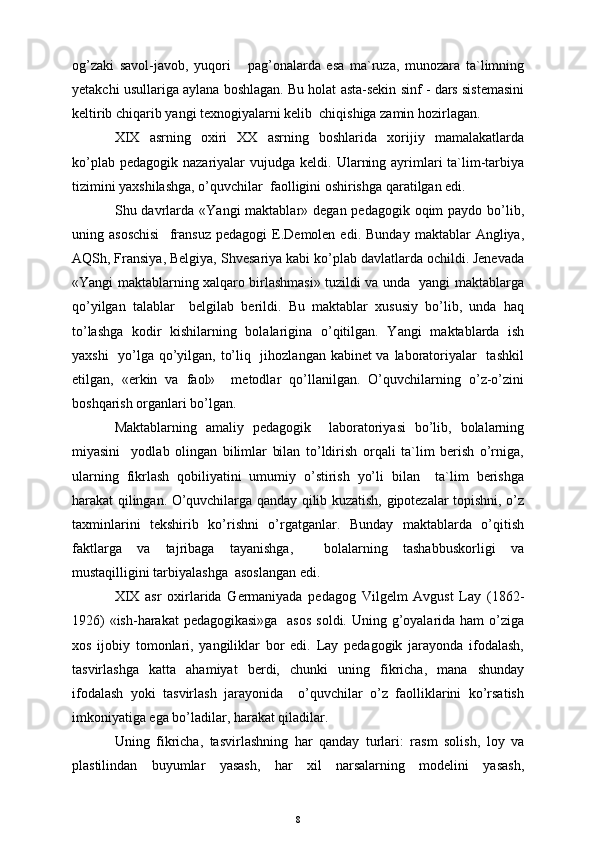 og’zaki   savol-javob,   yuqori       pag’onalarda   esa   ma`ruza,   munozara   ta`limning
y etakchi usullariga aylana boshlagan. Bu holat asta-sekin sinf - dars sistemasini
keltirib chiqarib yangi texnogiyalarni kelib  chiqishiga zamin hozirlagan.
XIX   asrning   oxiri   XX   asrning   boshlarida   xorijiy   mamalakatlarda
ko’plab pedagogik  nazariyalar  vujudga  keldi.   Ularning ayrimlari  ta`lim-tarbiya
tizimini yaxshilashga, o’quvchilar  faolligini oshirishga qaratilgan edi.
S h u davrlarda «Y a ngi  maktablar» degan pedagogik oqim  paydo bo’lib,
uning  asoschisi     fransuz   pedagogi   E.Demolen  edi.   Bunday   maktablar   Angliya,
A Q S h , Fransiya, Belgiya, S h vesariya kabi ko’plab davlatlarda ochildi. Jenevada
«Y a ngi maktablarning xalqaro birlashmasi» tuzildi va unda   yangi maktablarga
qo’yilgan   talablar     belgilab   berildi.   Bu   maktablar   xususiy   bo’lib,   unda   haq
to’lashga   kodir   kishilarning   bolalarigina   o’qitilgan.   Y a ngi   maktablarda   ish
yaxshi    yo’lga qo’yilgan, to’liq   jihozlangan kabinet  va laboratoriyalar   tashkil
etilgan,   «erkin   va   faol»     metodlar   qo’llanilgan.   O’quvchilarning   o’z-o’zini
boshqarish organlari bo’lgan. 
Maktablarning   amaliy   pedagogik     laboratoriyasi   bo’lib,   bolalarning
miyasini     yodlab   olingan   bilimlar   bilan   to’ldirish   orqali   ta`lim   berish   o’rniga,
ularning   fikrlash   qobiliyatini   umumiy   o’stirish   yo’li   bilan     ta`lim   berishga
harakat qilingan. O’quvchilarga qanday qilib kuzatish, gipotezalar topishni, o’z
taxminlarini   tekshirib   ko’rishni   o’rgatganlar.   Bunday   maktablarda   o’qitish
faktlarga   va   tajribaga   tayanishga,     bolalarning   tashabbuskorligi   va
mustaqilligini tarbiyalashga  asoslangan edi. 
XIX   asr   oxirlarida   Germaniyada   pedagog   Vilgelm   Avgust   Lay   (1862-
1926)  «ish-harakat pedagogikasi»ga    asos  soldi. Uning g’oyalarida ham  o’ziga
xos   ijobiy   tomonlari,   yangiliklar   bor   edi.   Lay   pedagogik   jarayonda   ifodalash,
tasvirlashga   katta   ahamiyat   berdi,   chunki   uning   fikricha,   mana   shunday
ifodalash   yoki   tasvirlash   jarayonida     o’quvchilar   o’z   faolliklarini   ko’rsatish
imkoniyatiga ega bo’ladilar, harakat qiladilar.
Uning   fikricha,   tasvirlashning   har   qanday   turlari:   rasm   solish,   loy   va
plastilindan   buyumlar   yasash,   har   xil   narsalarning   modelini   yasash,
8 