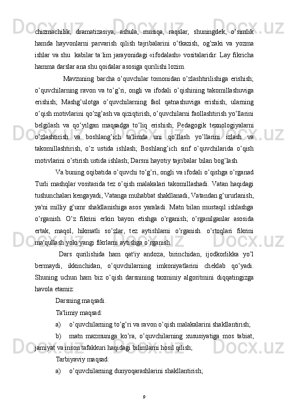 chizmachilik,   dramatizasiya,   ashula,   musiqa,   raqslar,   shuningdek,   o’simlik
hamda   hayvonlarni   parvarish   qilish   tajribalarini   o’tkazish,   og’zaki   va   yozma
ishlar va shu   kabilar ta`lim jarayonidagi «ifodalash» vositalaridir. Lay fikricha
hamma darslar ana shu qoidalar asosiga qurilishi lozim.  
      Mavzuning   barcha   o’quvchilar   tomonidan   o’zlashtirilishiga   erishish;
o’quvchilarning  ravon  va  to’g’ri,  ongli  va   ifodali  o’qishining  takomillashuviga
erishish;   Mashg’ulotga   o’quvchilarning   faol   qatnashuviga   erishish;   ularning
o’qish motivlarini qo’zg’ash va qiziqtirish, o’quvchilarni faollashtirish yo’llarini
b е lgilash   va   qo’yilgan   maqsadga   to’liq   erishish;   P е dagogik   t е xnologiyalarni
o’zlashtirish   va   boshlang’ich   ta'limda   uni   qo’llash   yo’llarini   izlash   va
takomillashtirish,   o’z   ustida   ishlash;   Boshlang’ich   sinf   o’quvchilarida   o’qish
motivlarini o’stirish ustida ishlash; Darsni hayotiy tajribalar bilan bog’lash.
Va buning oqibatida o’quvchi to’g’ri, ongli va ifodali o’qishga o’rganad
Turli  mashqlar  vositasida  t е z o’qish  malakalari  takomillashadi. Vatan  haqidagi
tushunchalari k е ngayadi, Vatanga muhabbat shakllanadi, Vatandan g’ururlanish,
ya'ni   milliy   g’umr   shakllanishiga   asos   yaraladi.   Matn   bilan   mustaqil   ishlashga
o’rganish.   O’z   fikrini   erkin   bayon   etishga   o’rganish;   o’rganilganlar   asosida
ertak,   maqol,   hikmatli   so’zlar,   t е z   aytishlarni   o’rganish.   o’rtoqlari   fikrini
ma'qullash yoki yangi fikrlarni aytishga o’rganish.
Dars   qurilishida   ham   qat'iy   andoza,   birinchidan,   ijodkorlikka   yo’l
b е rmaydi,   ikkinchidan,   o’quvchilarning   imkoniyatlarini   ch е klab   qo’yadi.
Shuning   uchun   ham   biz   o’qish   darsnining   taxminiy   algoritmini   diqqatingizga
havola etamiz:
Darsning maqsadi.
Ta'limiy maqsad:
a) o’quvchilarning to’g’ri va ravon o’qish malakalarini shakllantirish;
b) matn   mazmuniga   ko’ra,   o’quvchilarning   xususiyatiga   mos   tabiat,
jamiyat va inson tafakkuri haqidagi bilimlarni hosil qilish;
Tarbiyaviy maqsad:
a) o’quvchilarning dunyoqarashlarini shakllantirish;
9 