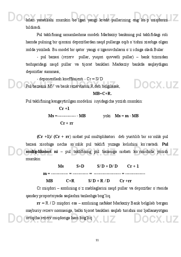 bilan   yaratilishi   mumkin   bo`lgan   yangi   kredit   pullarining   eng   ko`p   miqdorini
bildiradi.
Pul   taklifining  umumlashma  modeli  Markaziy   bankning  pul   taklifidagi  roli
hamda pulning bir qismini depozitlardan naqd pullarga oqib o`tishni xisobga olgan
xolda yoziladi. Bu model bir qator  yangi o`zgaruvchilarni o`z ichiga oladi.Bular: 
-   pul   bazasi   (rezerv     pullar,   yuqori   quvvatli   pullar)   –   bank   tizimidan
tashqaridagi   naqd   pullar   va   tijorat   banklari   Markaziy   bankda   saqlaydigan
depozitlar summasi;
- deponentlash koeffitsienti - Cr = S/ D 
Pul bazasini MV va bank rezervlarini R deb belgilasak,
MB=C+R.
Pul taklifining kengaytirilgan modelini  iuyidagicha yozish mumkin:
                     Cr +1
           Ms =------------- · MB                 yoki     Ms = m · MB
                      Cr +  rr
             
(Cr   +1)/   (Cr   +   rr )   nisbat   pul   multiplikatori     deb   yuritilib   bir   s o` mlik   pul
bazasi   xisobiga   necha   so`mlik   pul   taklifi   yuzaga   kelishini   ko`rsatadi.   Pul
multiplikatori   ni   –   pul   taklifining   pul   bazasiga   nisbati   ko`rinishida   yozish
mumkin:
                     Ms            S+D            S/ D + D/ D         Cr + 1
      m = ------------ = -----------  =   ------------------- = --------------                  
         MB            C+R             S/ D + R / D         Cr + rr
Cr miqdori – axolining o`z mablaglarini naqd pullar va depozitlar o`rtasida
qanday proportsiyada saqlashni tanlashga bog’liq.  
rr   = R / D miqdori esa – axolining nafakat Markaziy Bank belgilab bergan
majburiy rezerv normasiga, balki tijorat banklari saqlab turishni mo`ljallanayotgan
ortiqcha rezerv miqdoriga ham bog’liq.
11 