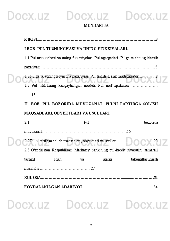 MUNDARIJA
KIRISH…………………………………………………...………………………..3
I BOB. PUL TUSHUNCHASI VA UNING FINKSIYALARI.
1.1   Pul tushunchasi va uning funktsiyalari.  Pul agregatlari .  Pulga talabning klassik
nazariyasi  ……………………………………………………..…………..……..…5
1.2 Pulga talabning keynscha nazariyasi.   Pul taklifi. Bank multiplikatori …... . ........8
1.3   Pul   taklifining   kengaytirilgan   modeli.   Pul   mul’tiplikatori.   ……………….
…...13
II     BOB.   PUL   BOZORIDA   MUVOZANAT.   PULNI   TARTIBGA   SOLISH
MAQSADLARI, OBYEKTLARI VA USULLARI
2.1   Pul   bozorida
muvozanat……………………………………………………….15
2.2 Pulni tartibga solish maqsadlari, obyektlari va usullari ………………………20
2.3   O'zbekiston   Respublikasi   Markaziy   bankining   pul-kredit   siyosatini   samarali
tashkil   etish   va   ularni   takomillashtirish
masalalari………………………………..27
XULOSA……………………………………………………..........………..…….31
FOYDALANILGAN ADABIYOT……………………………..………...…......34
2 