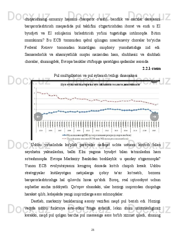 chiqarishning   umumiy   hajmini   (barqaror   o'sish),   bandlik   va   narxlar   darajasini
barqarorlashtirish   maqsadida   pul   taklifini   o'zgartirishdan   iborat   va   endi   u   EI
byudjeti   va   EI   soliqlarini   birlashtirish   yo'lini   tugatishga   intilmoqda.   Bitim
mumkinmi?   Bu   ECB   tomonidan   qabul   qilingan   noan'anaviy   choralar   bo'yicha
Federal   Rezerv   tomonidan   kuzatilgan   miqdoriy   yumshatishga   zid   edi.
Samaradorlik   va   ahamiyatlilik   nuqtai   nazaridan   ham,   shubhasiz   va   shubhali
choralar, shuningdek, Evropa banklar ittifoqiga qaratilgan qadamlar asosida.
2.2.1-rasm
Pul multiplkatori va pul aylanish tezligi dinamikasi
Ushbu   yo'nalishda   ko'plab   partiyalar   nafaqat   uchta   ustunni   kiritish   bilan
sayohatni   yakunlashni,   balki   EIni   yagona   byudjet   bilan   ta'minlashni   ham
so'rashmoqda.   Evropa   Markaziy   Bankidan   boshlaylik:   u   qanday   o'zgarmoqda?
Yunon   ECB   evolyutsiyasini   kengroq   doirada   ko'rib   chiqish   kerak.   Ushbu
strategiyalar   kutilayotgan   natijalarga   ijobiy   ta'sir   ko'rsatib,   bozorni
barqarorlashtirishga   hal   qiluvchi   hissa   qo'shdi.   Biroq,   real   iqtisodiyot   uchun
oqibatlar   ancha   ziddiyatli.   Qo'rquv   shundaki,   ular   hozirgi   inqirozdan   chiqishga
harakat qilib, kelajakda yangi inqirozlarga asos solmoqdalar.
Dastlab,   markaziy   banklarning   asosiy   vazifasi   naqd   pul   berish   edi.   Hozirgi
vaqtda   ushbu   funktsiya   asta-sekin   fonga   aylandi,   lekin   shuni   unutmasligimiz
kerakki, naqd pul qolgan barcha pul  massasiga  asos  bo'lib xizmat  qiladi, shuning
21 